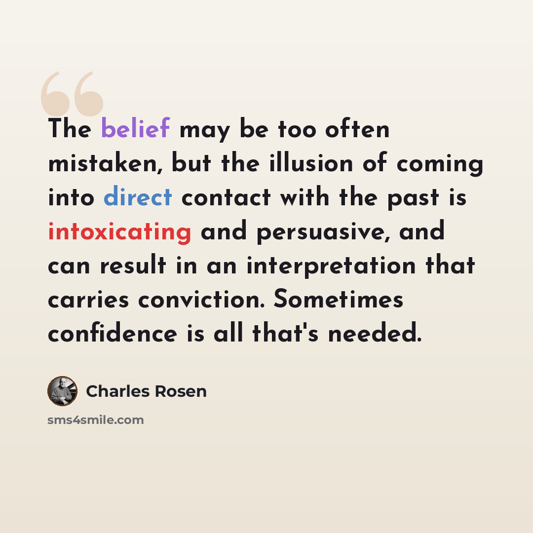“The belief may be too often mistaken, but the illusion of coming into direct contact with the past is intoxicating and persuasive, and can result in an interpretation that carries conviction. Sometimes confidence is all that's needed.” quote by Charles Rosen