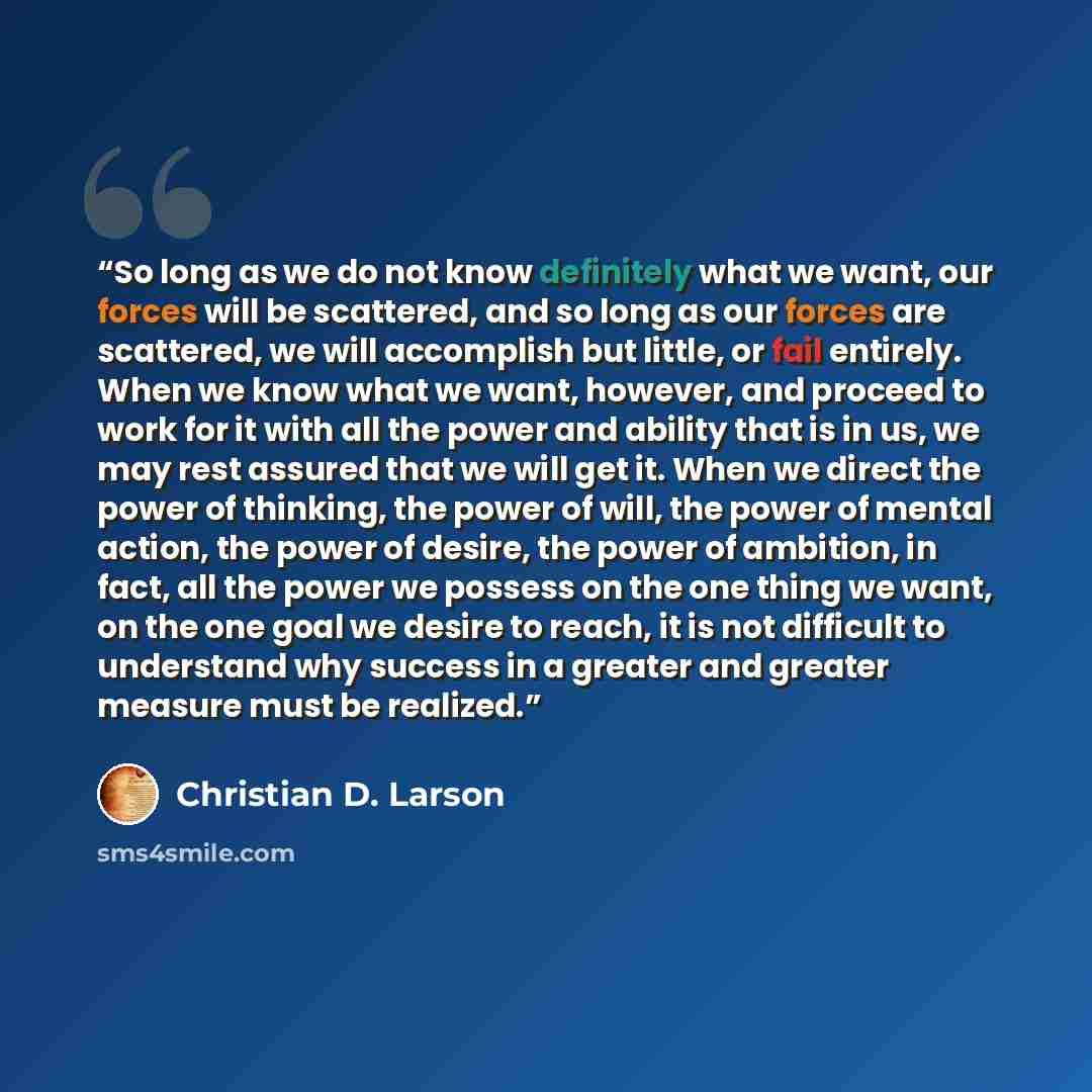 “So long as we do not know definitely what we want, our forces will be scattered, and so long as our forces are scattered, we will accomplish but little, or fail entirely. When we know what we want, however, and proceed to work for it with all the power and ability that is in us, we may rest…” quote by Christian D. Larson
