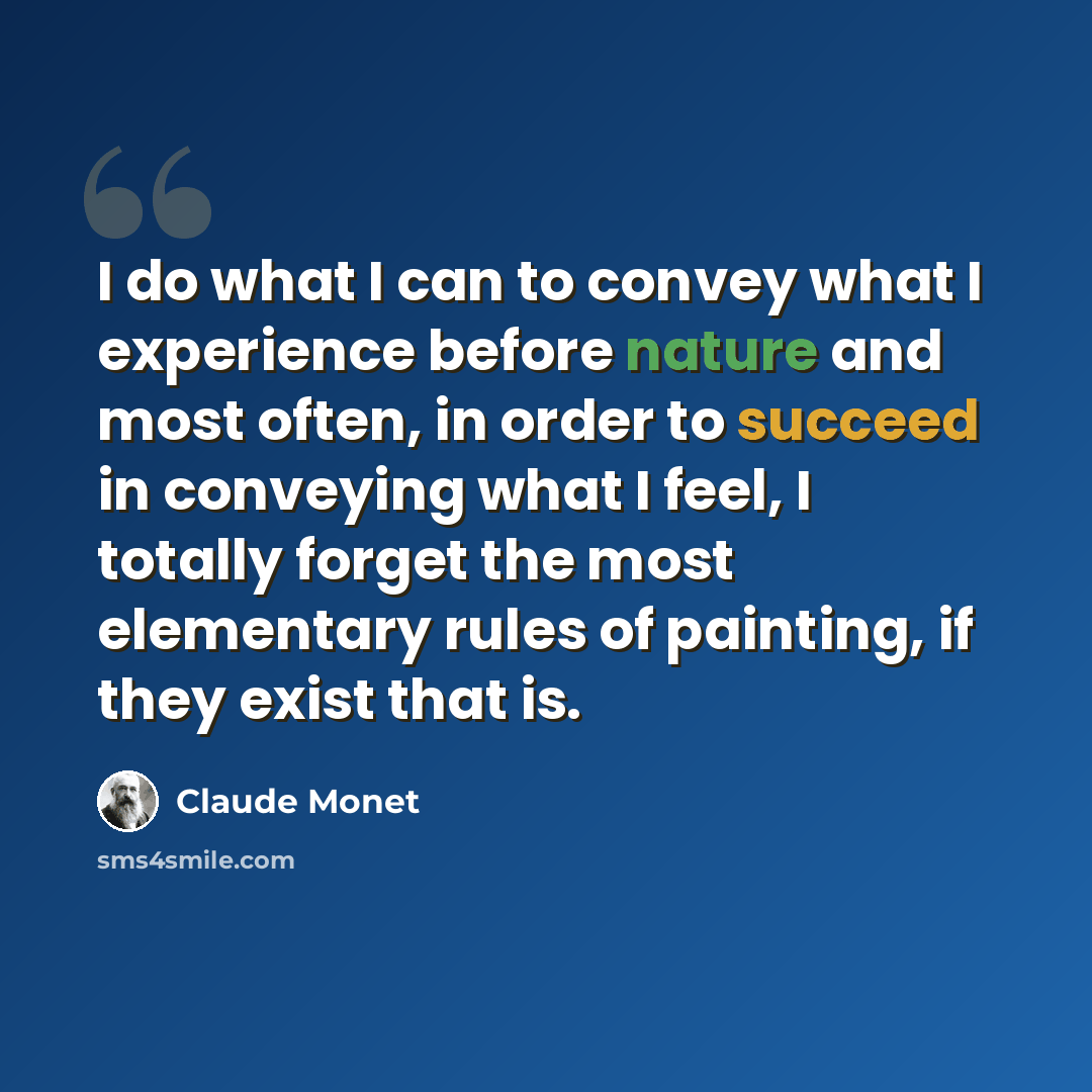 “I do what I can to convey what I experience before nature and most often, in order to succeed in conveying what I feel, I totally forget the most elementary rules of painting, if they exist that is.” quote by Claude Monet