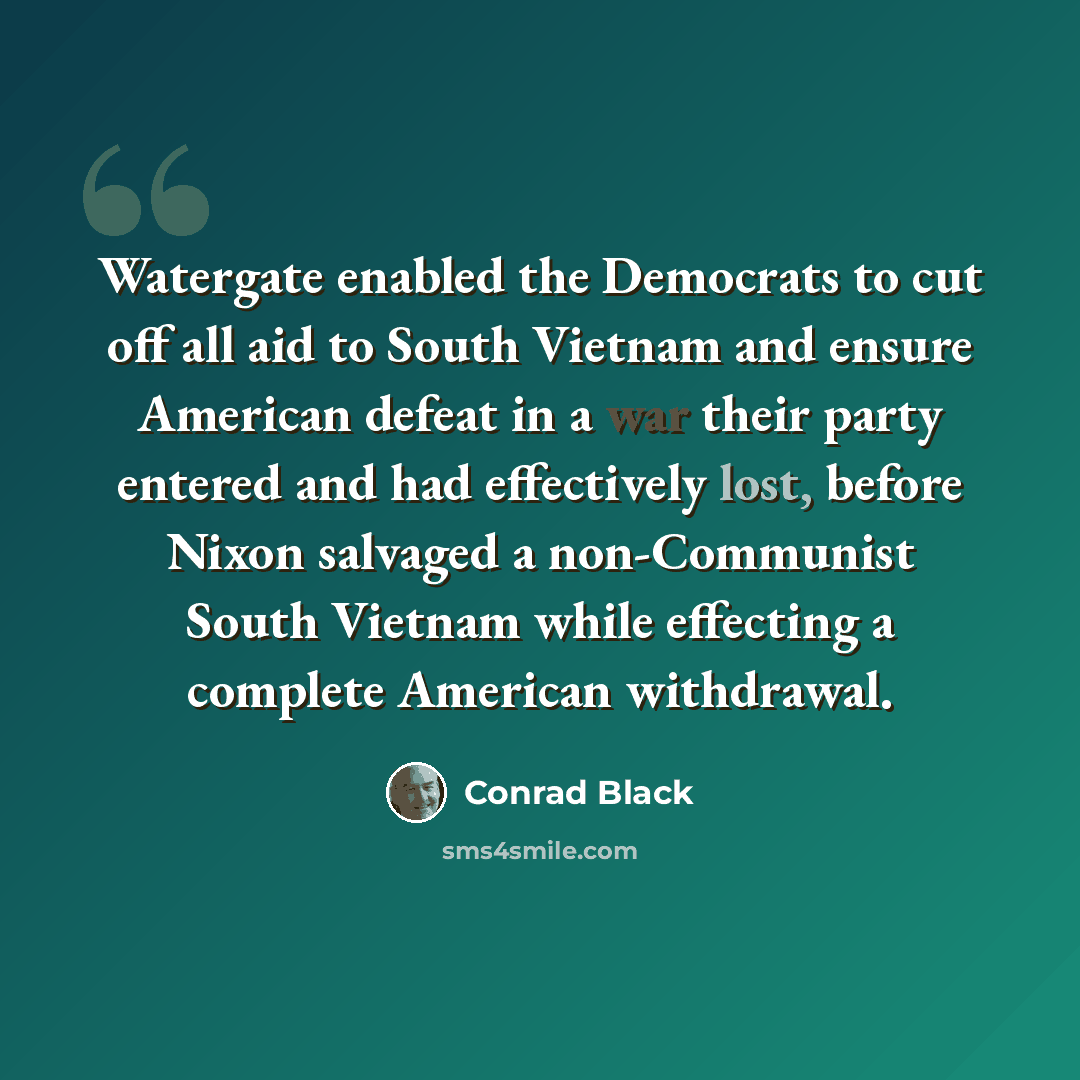 “Watergate enabled the Democrats to cut off all aid to South Vietnam and ensure American defeat in a war their party entered and had effectively lost, before Nixon salvaged a non-Communist South Vietnam while effecting a complete American withdrawal.” quote by Conrad Black