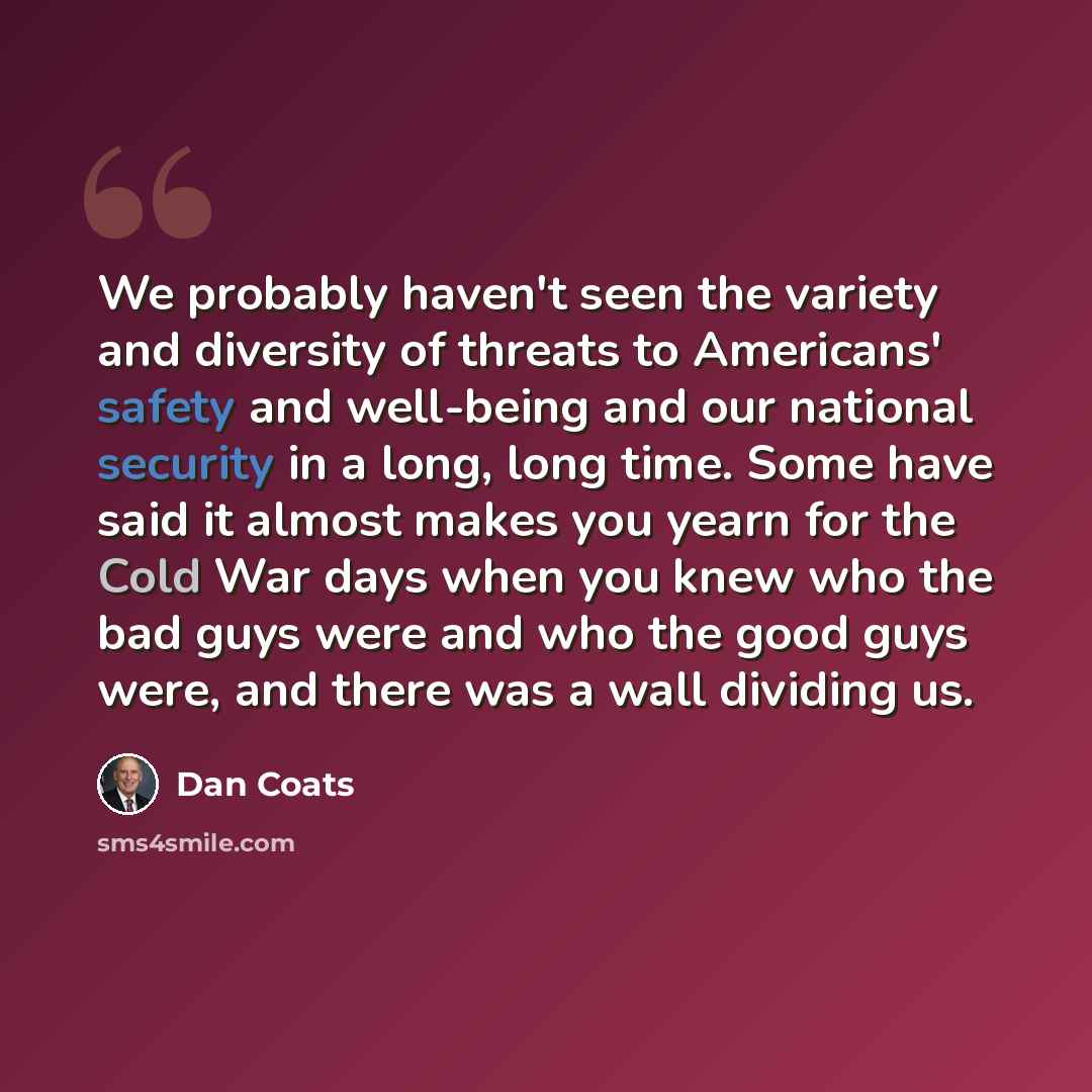 “We probably haven't seen the variety and diversity of threats to Americans' safety and well-being and our national security in a long, long time. Some have said it almost makes you yearn for the Cold War days when you knew who the bad guys were and who the good guys were, and there was a wall…” quote by Dan Coats