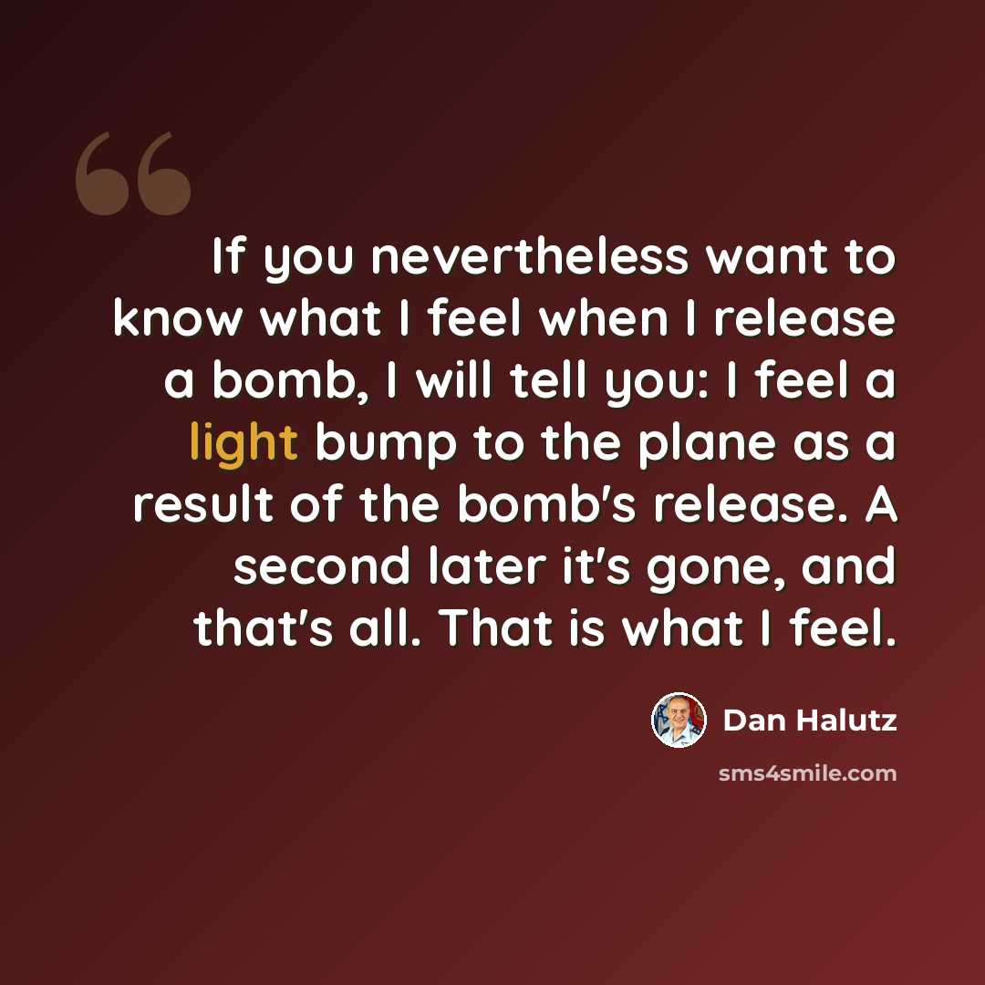 “If you nevertheless want to know what I feel when I release a bomb, I will tell you: I feel a light bump to the plane as a result of the bomb's release. A second later it's gone, and that's all. That is what I feel.” quote by Dan Halutz