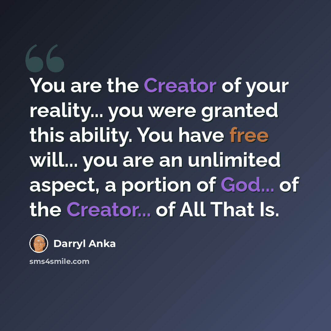“You are the Creator of your reality... you were granted this ability. You have free will... you are an unlimited aspect, a portion of God... of the Creator... of All That Is.” quote by Darryl Anka