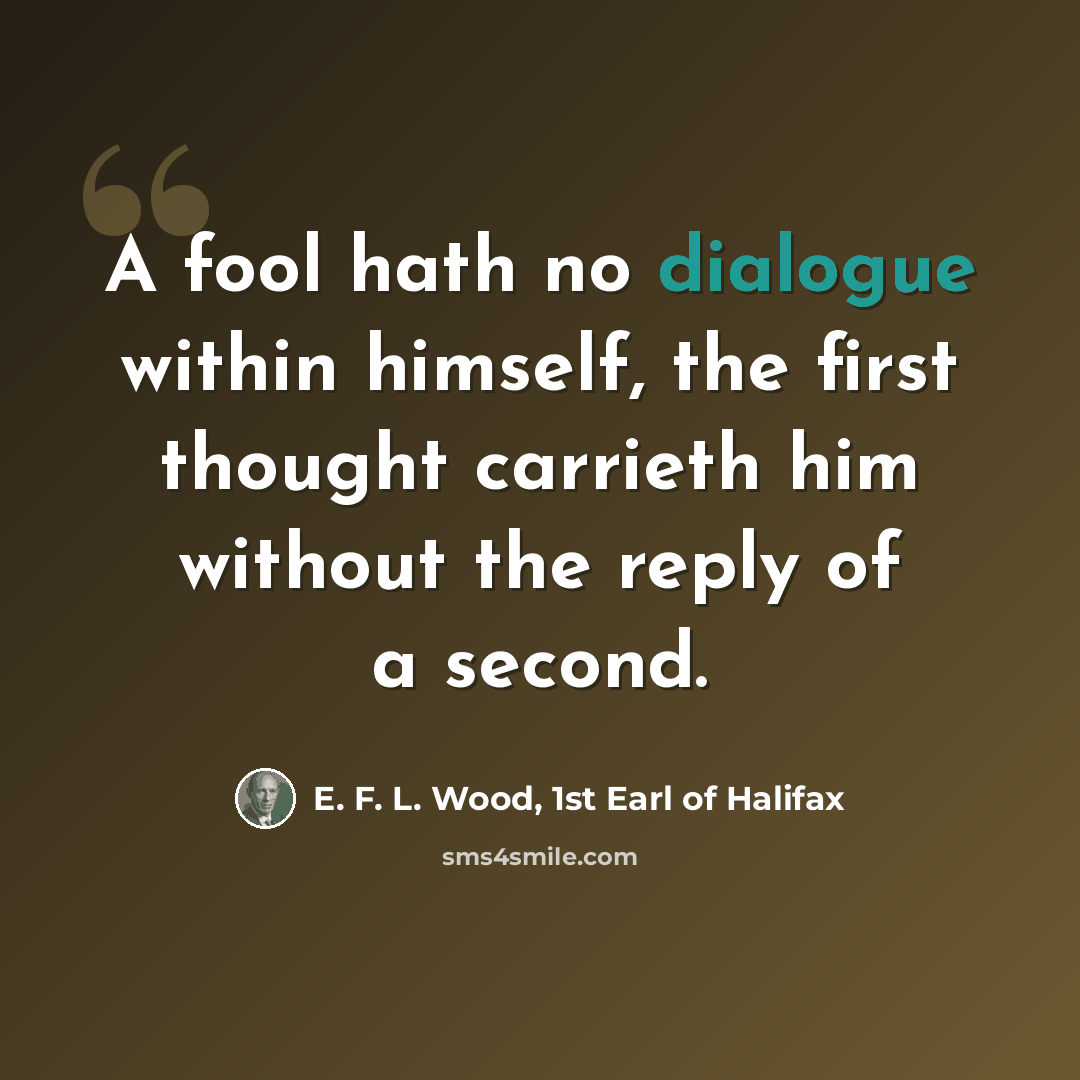 “A fool hath no dialogue within himself, the first thought carrieth him without the reply of a second.” quote by E. F. L. Wood, 1st Earl of Halifax