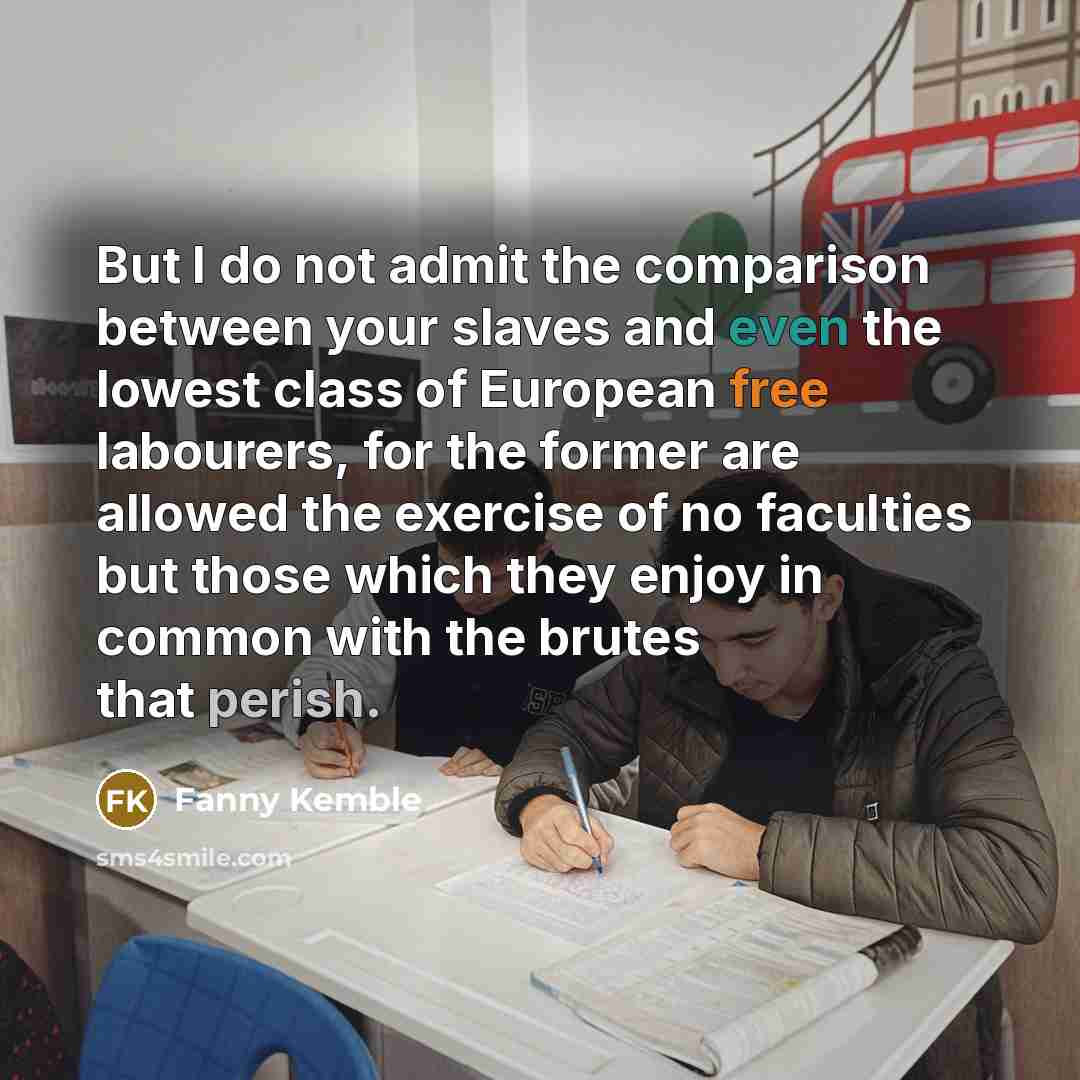 “But I do not admit the comparison between your slaves and even the lowest class of European free labourers, for the former are allowed the exercise of no faculties but those which they enjoy in common with the brutes that perish.” quote by Fanny Kemble