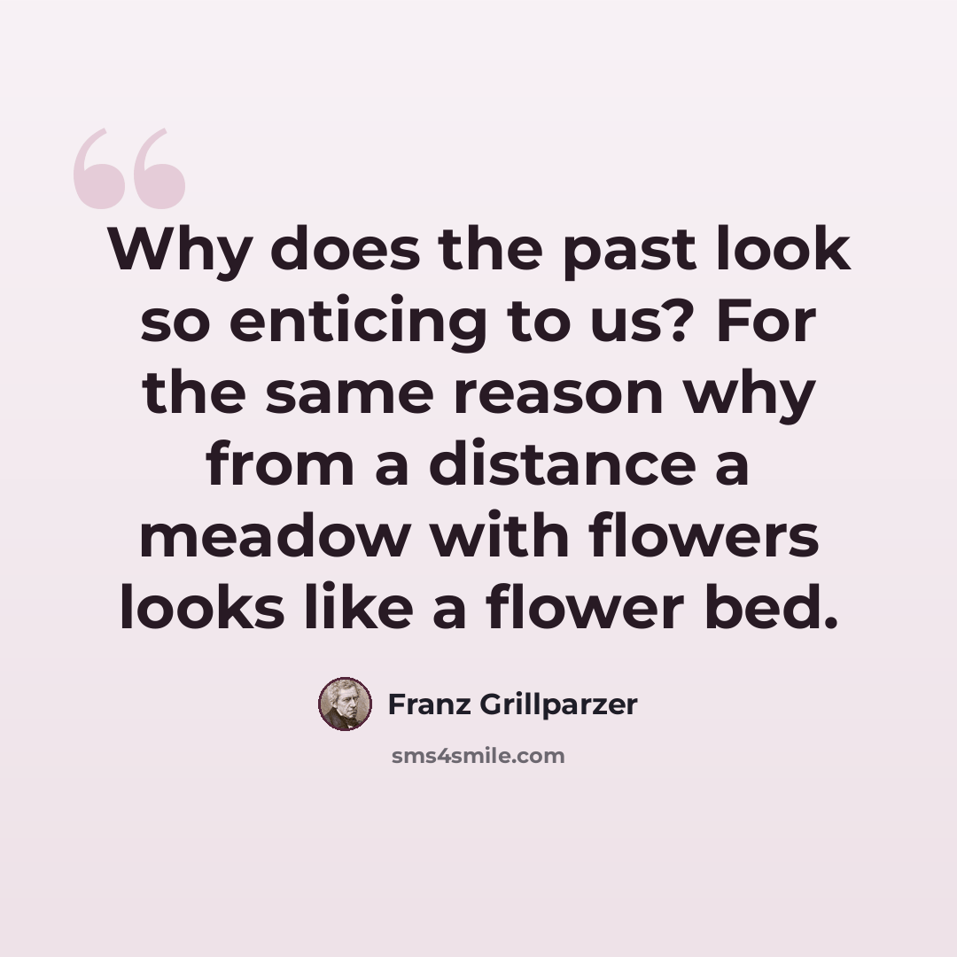 “Why does the past look so enticing to us? For the same reason why from a distance a meadow with flowers looks like a flower bed.” quote by Franz Grillparzer