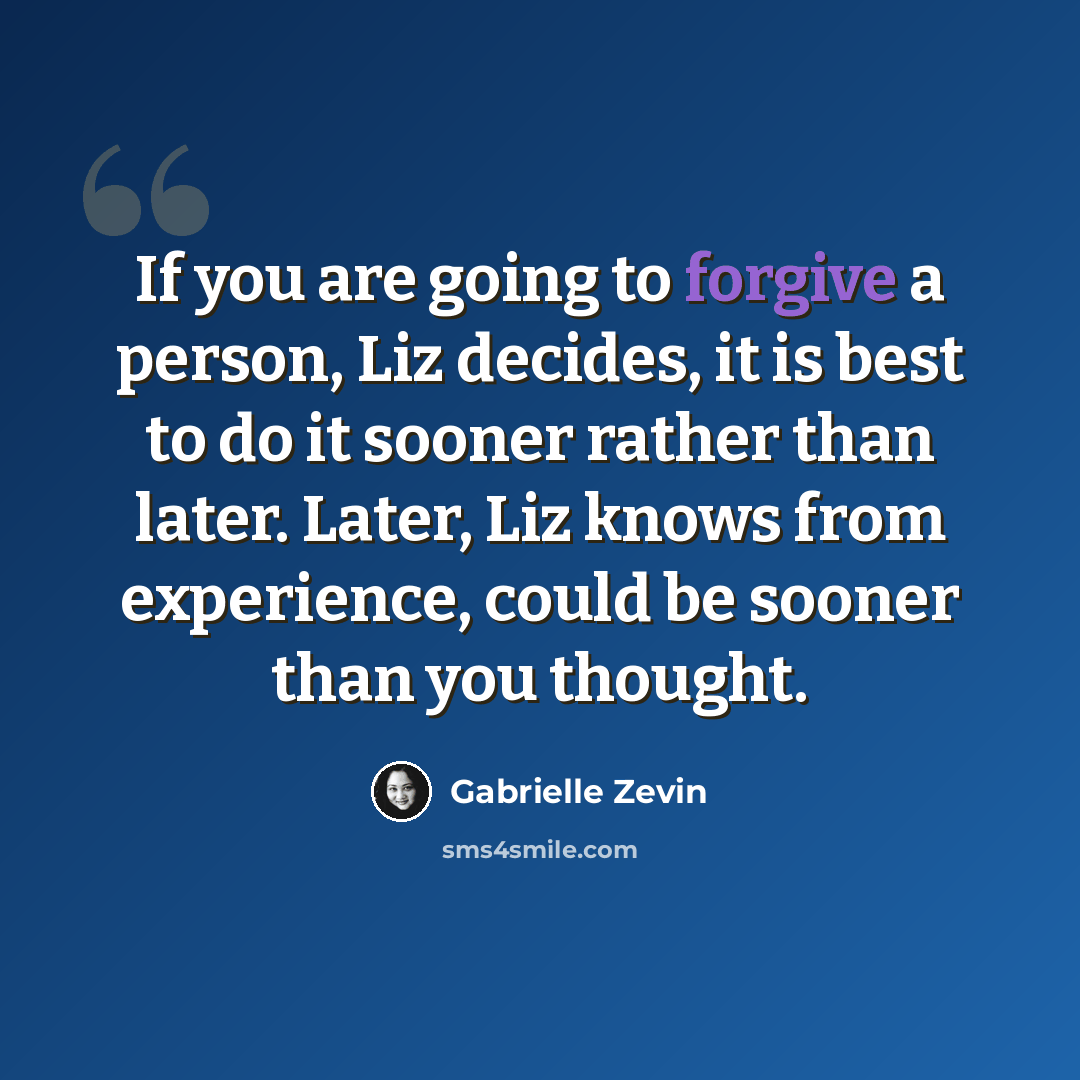 “If you are going to forgive a person, Liz decides, it is best to do it sooner rather than later. Later, Liz knows from experience, could be sooner than you thought.” quote by Gabrielle Zevin