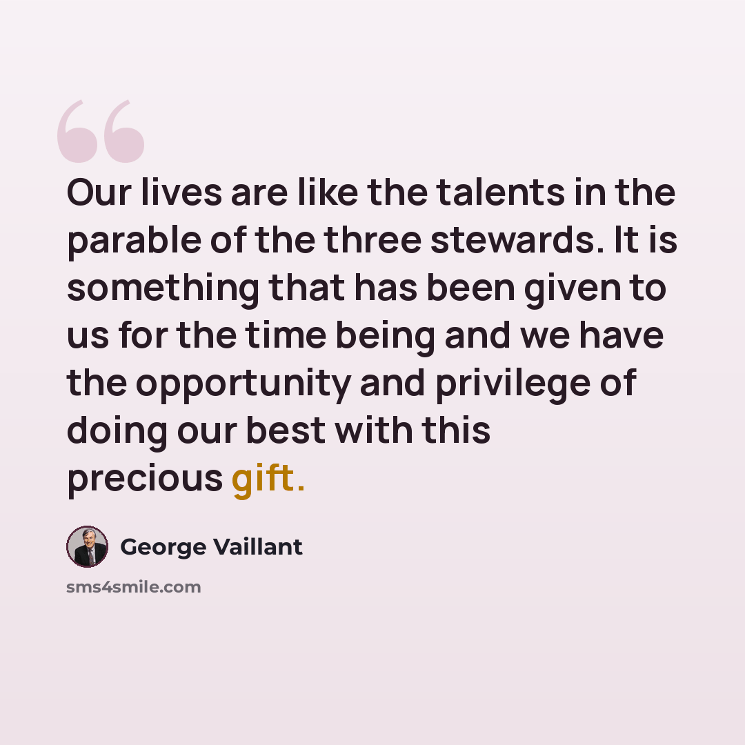 “Our lives are like the talents in the parable of the three stewards. It is something that has been given to us for the time being and we have the opportunity and privilege of doing our best with this precious gift.” quote by George Vaillant