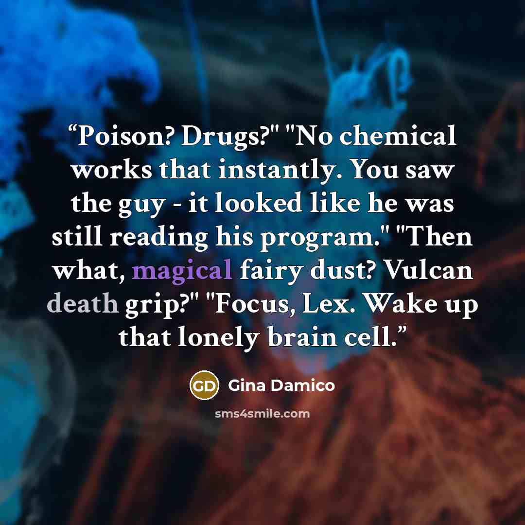 “Poison? Drugs?" "No chemical works that instantly. You saw the guy - it looked like he was still reading his program." "Then what, magical fairy dust? Vulcan death grip?" "Focus, Lex. Wake up that lonely brain cell.” quote by Gina Damico