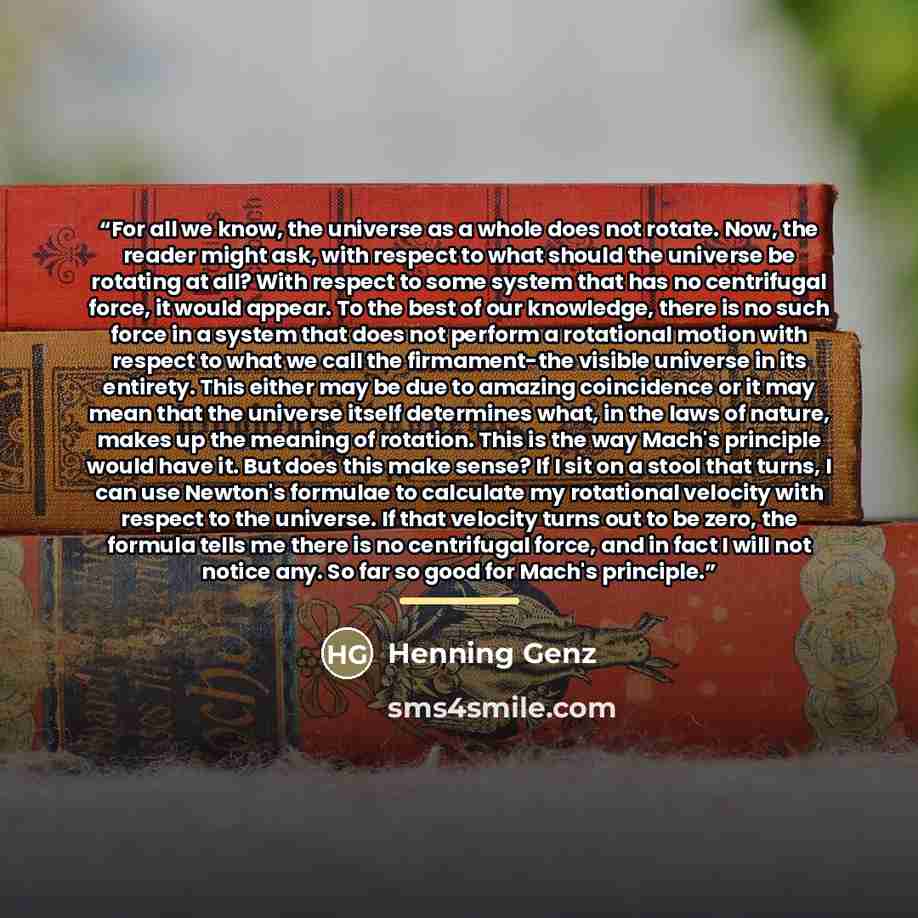 “For all we know, the universe as a whole does not rotate. Now, the reader might ask, with respect to what should the universe be rotating at all? With respect to some system that has no centrifugal force, it would appear. To the best of our knowledge, there is no such force in a system that does…” quote by Henning Genz