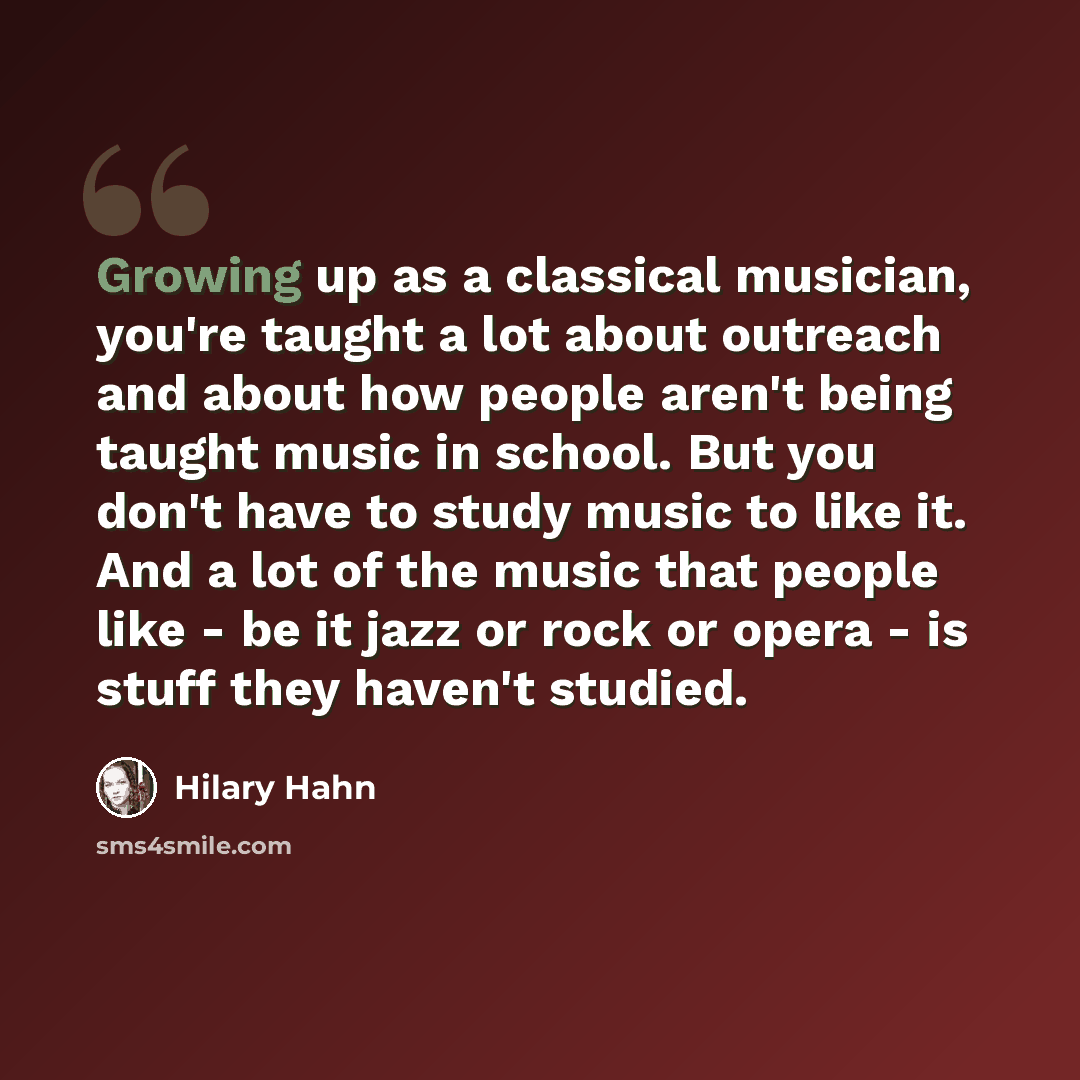 “Growing up as a classical musician, you're taught a lot about outreach and about how people aren't being taught music in school. But you don't have to study music to like it. And a lot of the music that people like - be it jazz or rock or opera - is stuff they haven't studied.” quote by Hilary Hahn