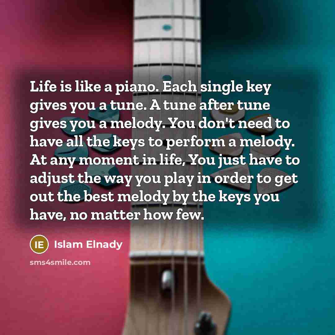“Life is like a piano. Each single key gives you a tune. A tune after tune gives you a melody. You don't need to have all the keys to perform a melody. At any moment in life, You just have to adjust the way you play in order to get out the best melody by the keys you have, no matter how few.” quote by Islam Elnady