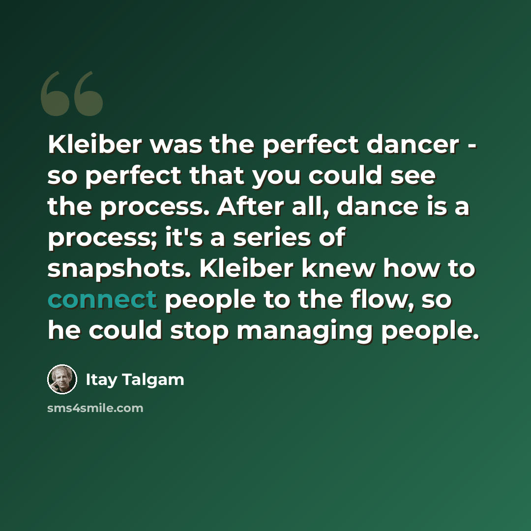 “Kleiber was the perfect dancer - so perfect that you could see the process. After all, dance is a process; it's a series of snapshots. Kleiber knew how to connect people to the flow, so he could stop managing people.” quote by Itay Talgam