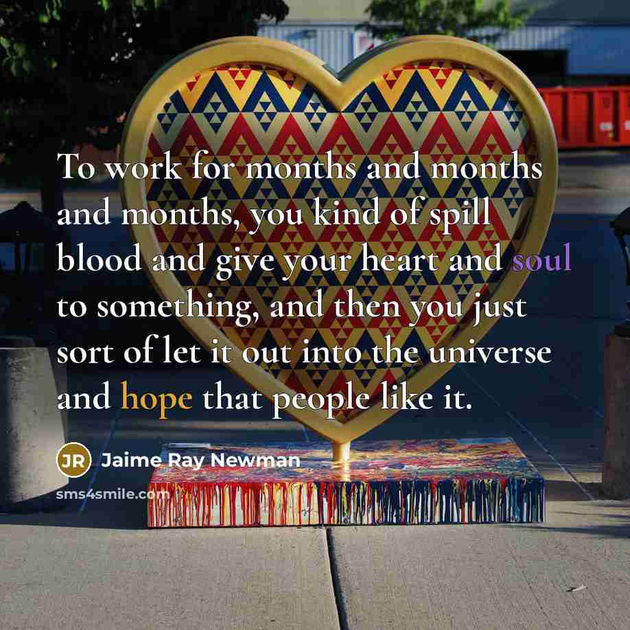 “To work for months and months and months, you kind of spill blood and give your heart and soul to something, and then you just sort of let it out into the universe and hope that people like it.” quote by Jaime Ray Newman