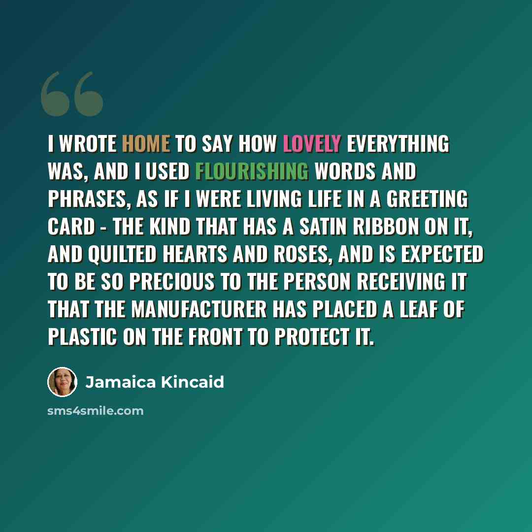 “I wrote home to say how lovely everything was, and I used flourishing words and phrases, as if I were living life in a greeting card - the kind that has a satin ribbon on it, and quilted hearts and roses, and is expected to be so precious to the person receiving it that the manufacturer has placed…” quote by Jamaica Kincaid