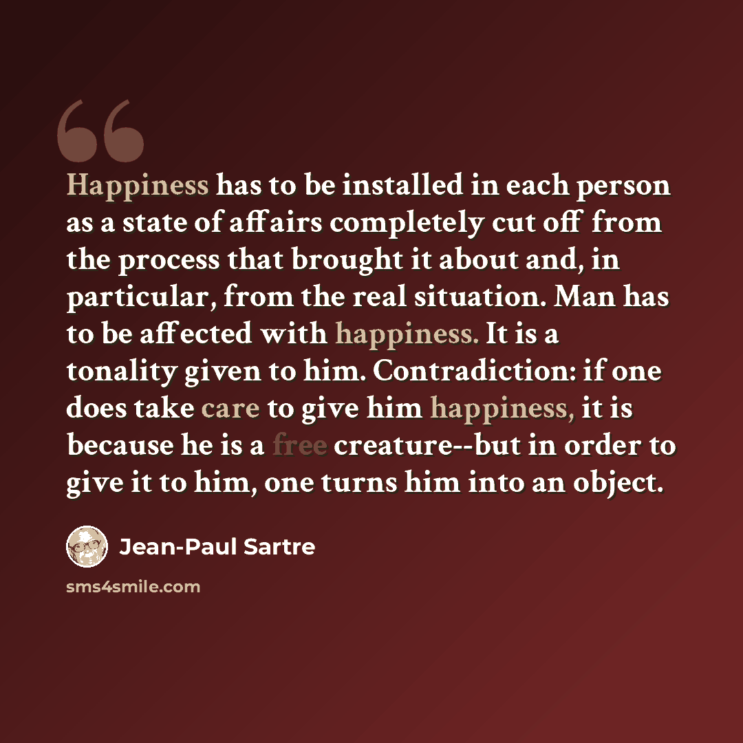 “Happiness has to be installed in each person as a state of affairs completely cut off from the process that brought it about and, in particular, from the real situation. Man has to be affected with happiness. It is a tonality given to him. Contradiction: if one does take care to give him…” quote by Jean-Paul Sartre