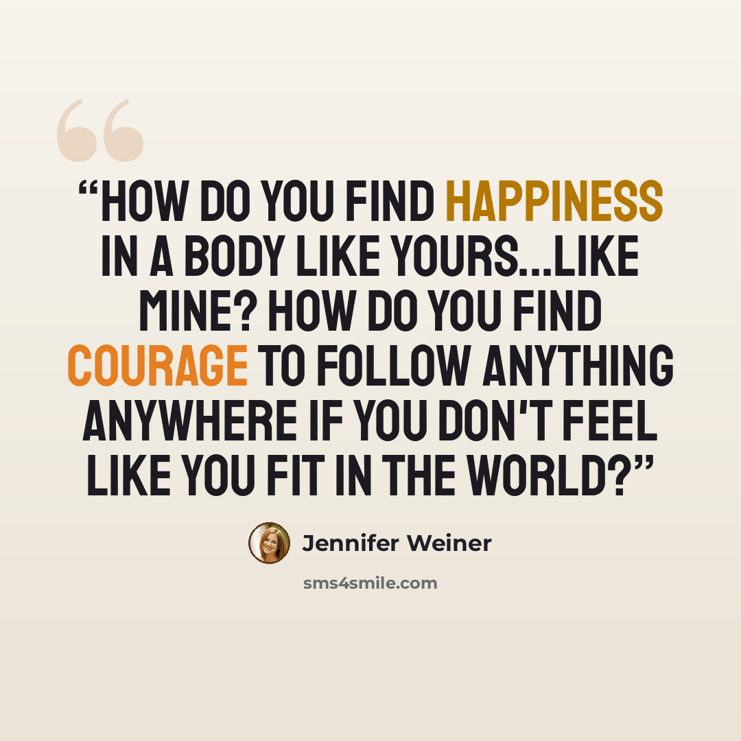 “How do you find happiness in a body like yours...like mine? How do you find courage to follow anything anywhere if you don't feel like you fit in the world?” quote by Jennifer Weiner