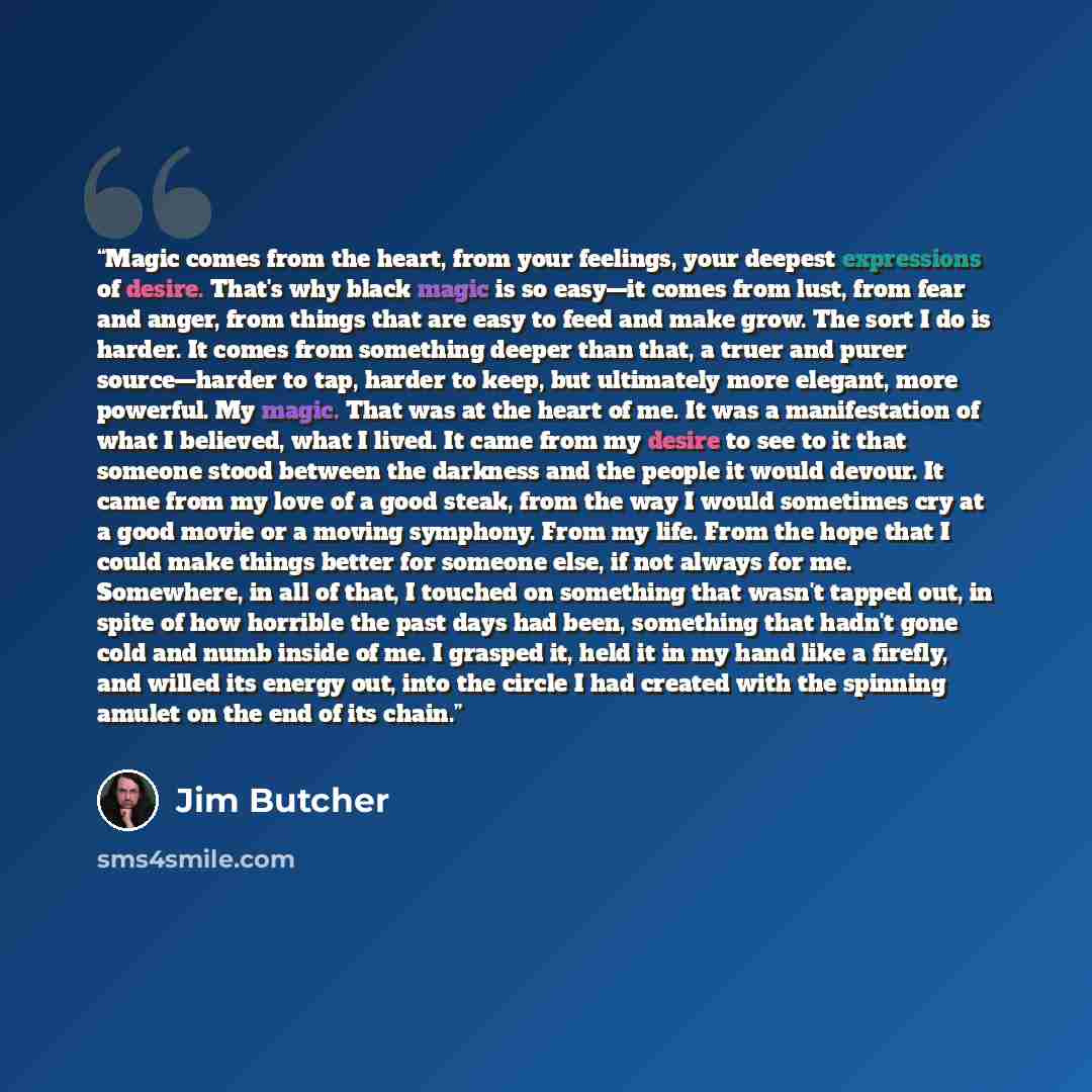 “Magic comes from the heart, from your feelings, your deepest expressions of desire. That's why black magic is so easy—it comes from lust, from fear and anger, from things that are easy to feed and make grow. The sort I do is harder. It comes from something deeper than that, a truer and purer…” quote by Jim Butcher