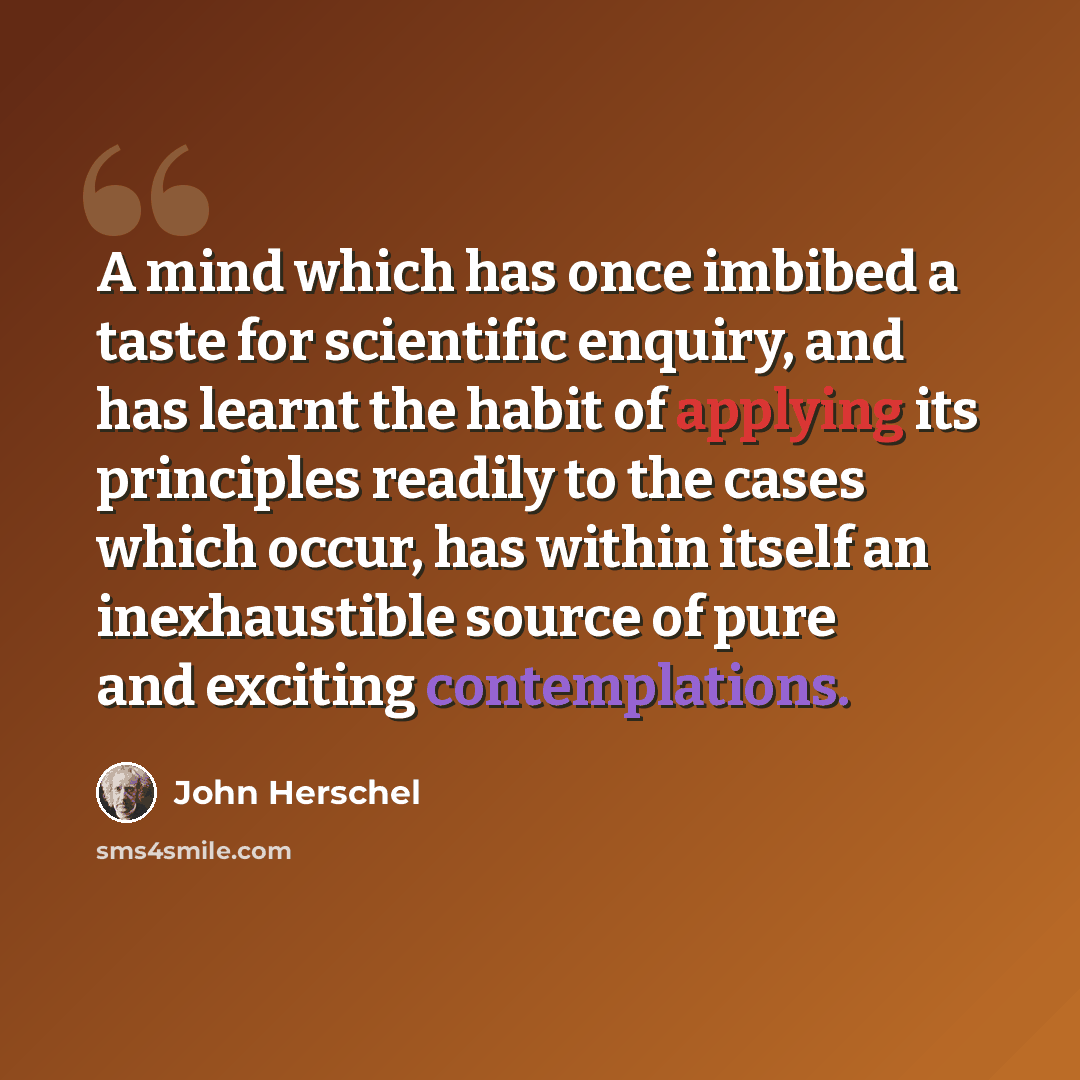 “A mind which has once imbibed a taste for scientific enquiry, and has learnt the habit of applying its principles readily to the cases which occur, has within itself an inexhaustible source of pure and exciting contemplations.” quote by John Herschel