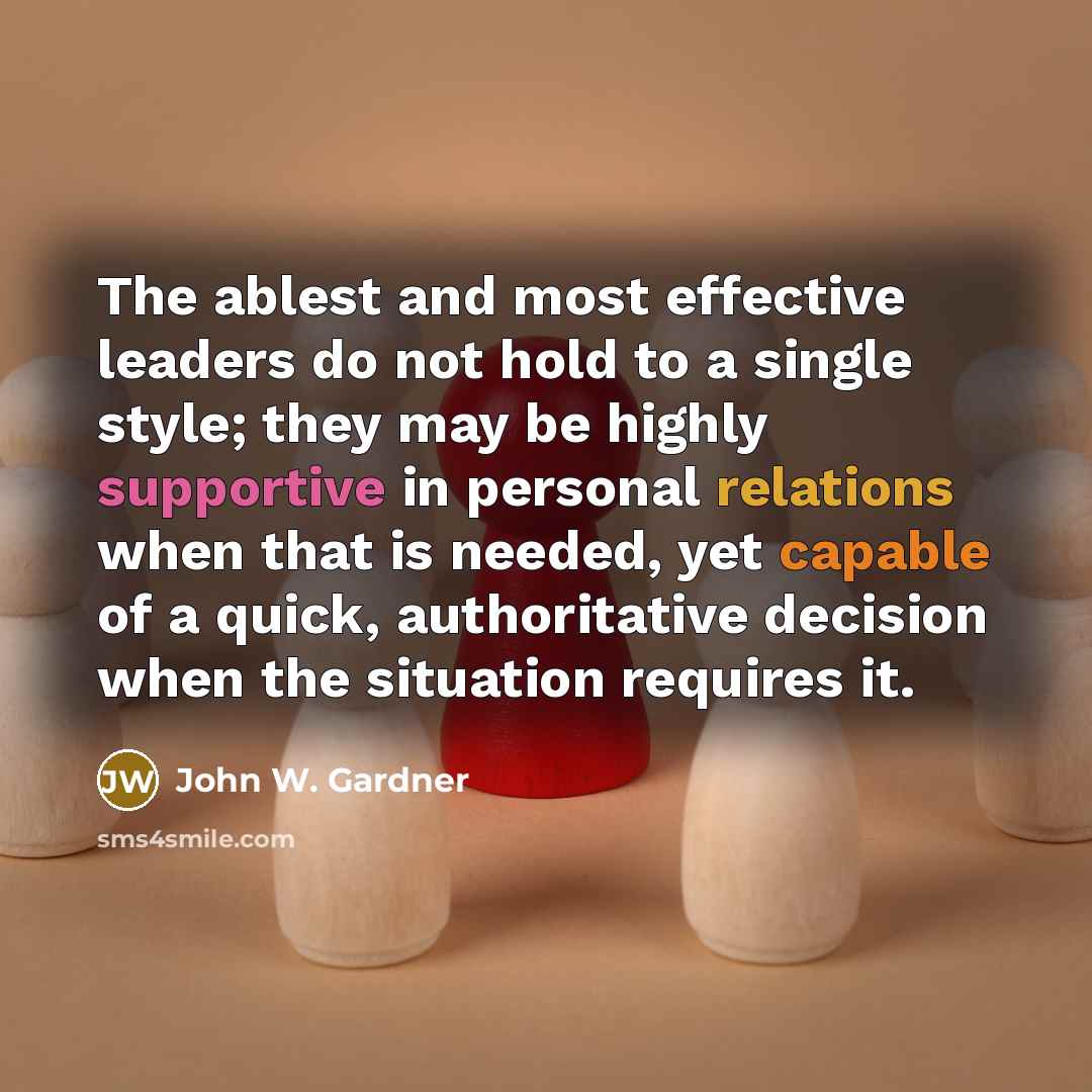 “The ablest and most effective leaders do not hold to a single style; they may be highly supportive in personal relations when that is needed, yet capable of a quick, authoritative decision when the situation requires it.” quote by John W. Gardner