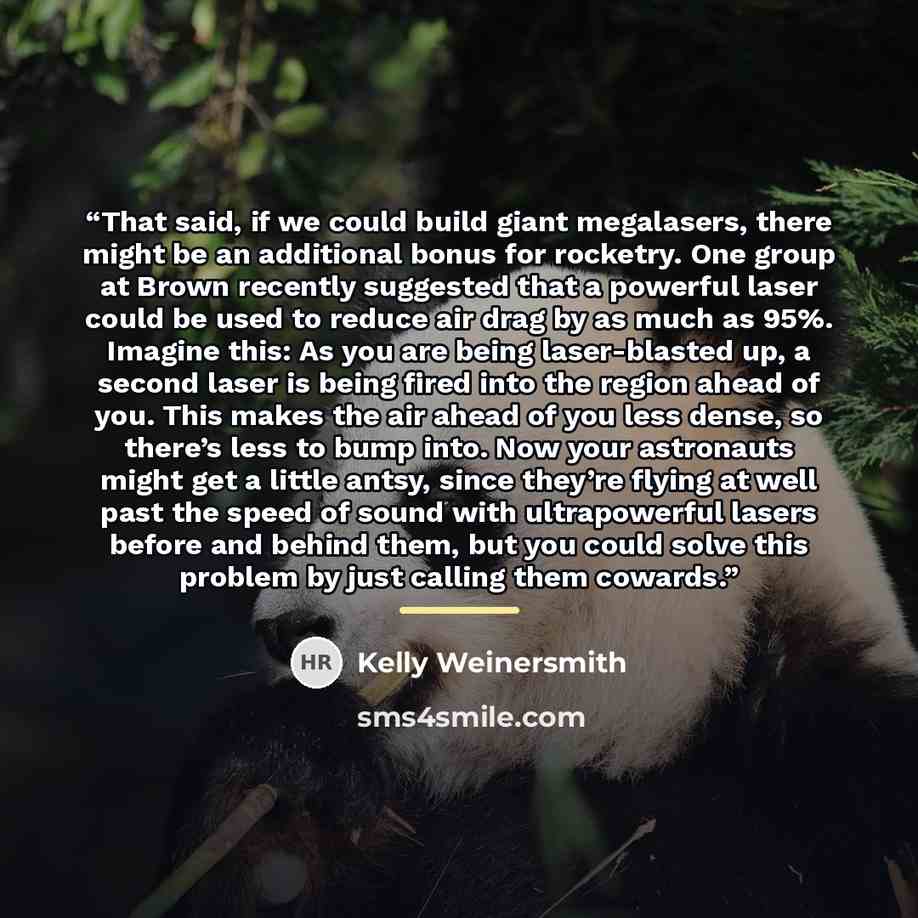 “That said, if we could build giant megalasers, there might be an additional bonus for rocketry. One group at Brown recently suggested that a powerful laser could be used to reduce air drag by as much as 95%. Imagine this: As you are being laser-blasted up, a second laser is being fired into the…” quote by Kelly Weinersmith