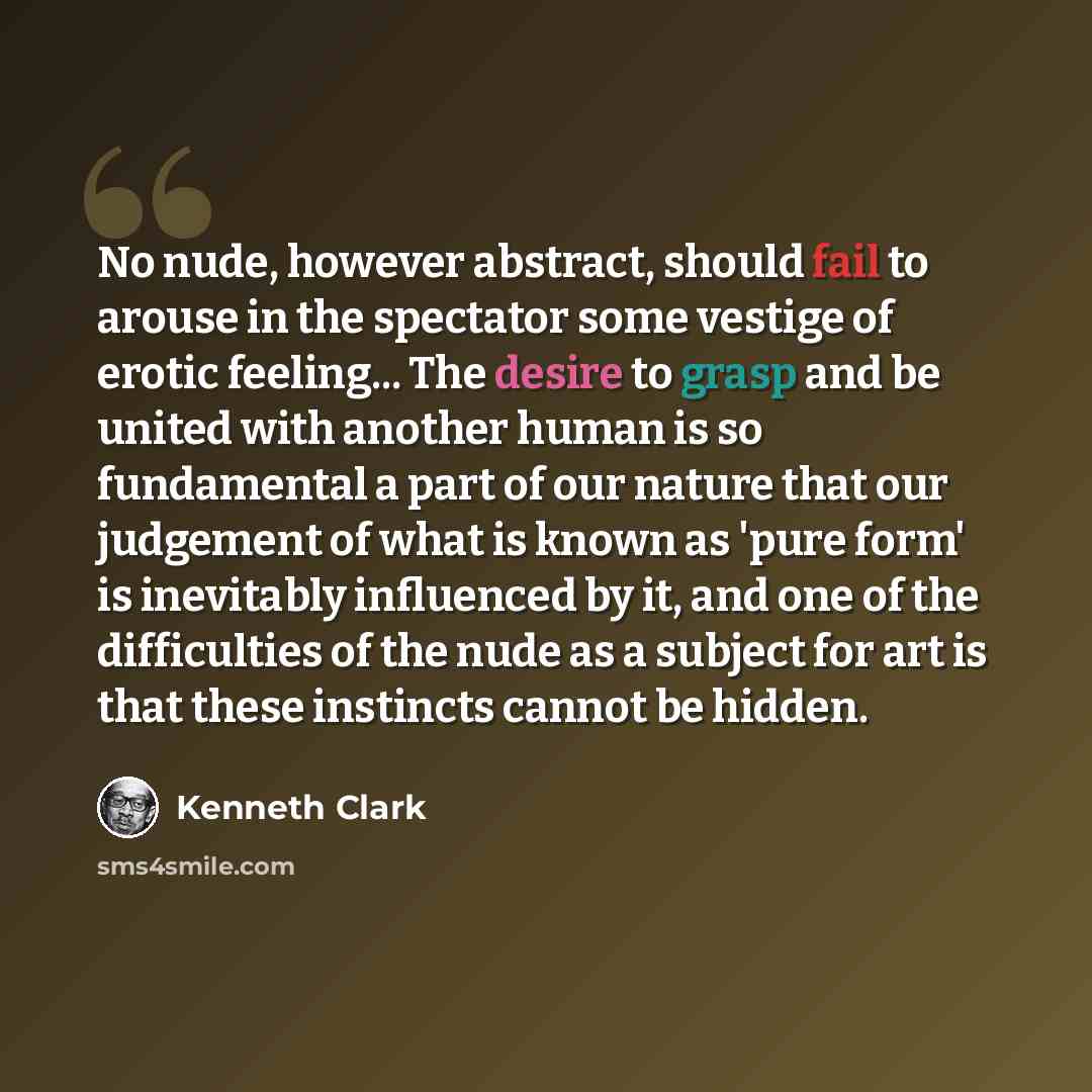 “No nude, however abstract, should fail to arouse in the spectator some vestige of erotic feeling... The desire to grasp and be united with another human is so fundamental a part of our nature that our judgement of what is known as 'pure form' is inevitably influenced by it, and one of the…” quote by Kenneth Clark