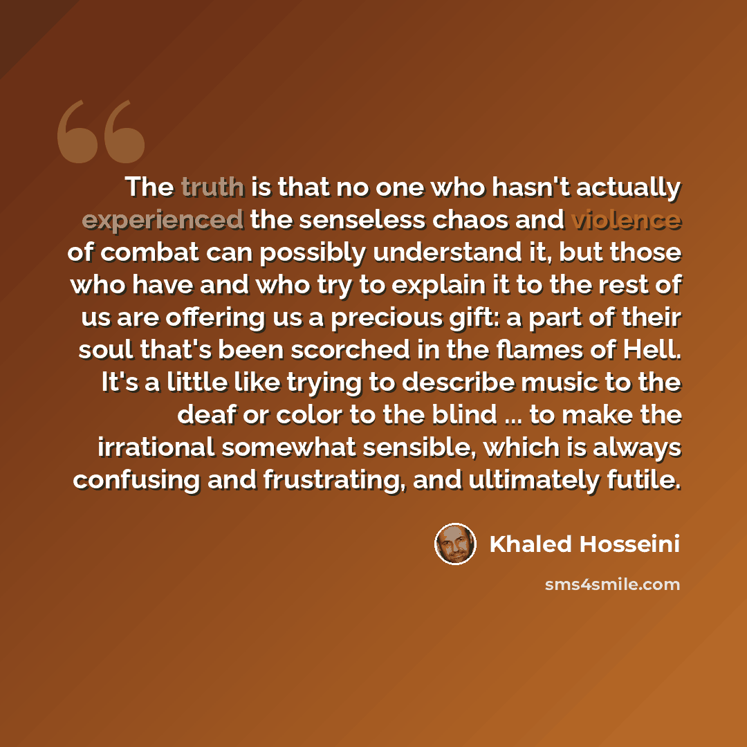 “The truth is that no one who hasn't actually experienced the senseless chaos and violence of combat can possibly understand it, but those who have and who try to explain it to the rest of us are offering us a precious gift: a part of their soul that's been scorched in the flames of Hell. It's a…” quote by Khaled Hosseini