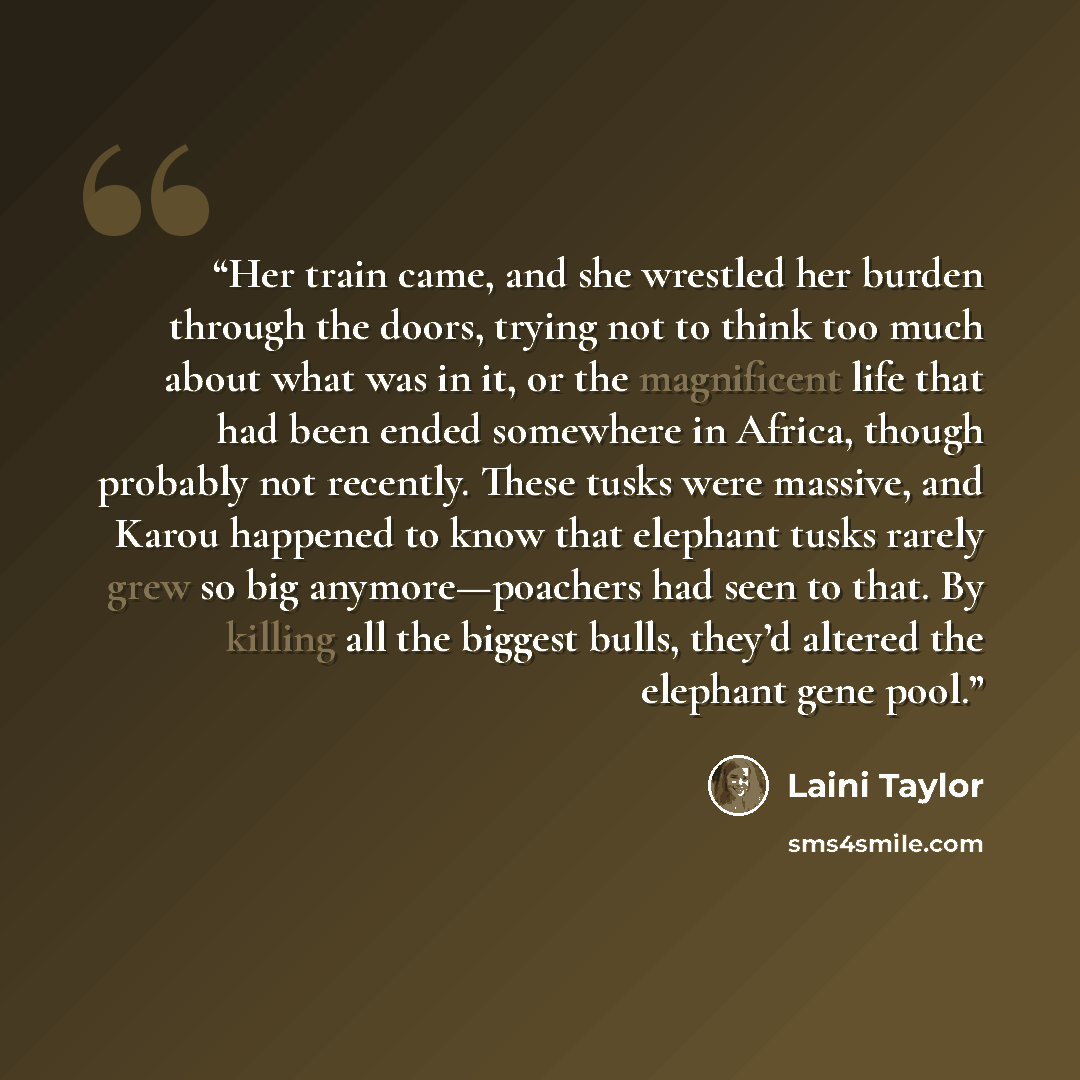 “Her train came, and she wrestled her burden through the doors, trying not to think too much about what was in it, or the magnificent life that had been ended somewhere in Africa, though probably not recently. These tusks were massive, and Karou happened to know that elephant tusks rarely grew so…” quote by Laini Taylor