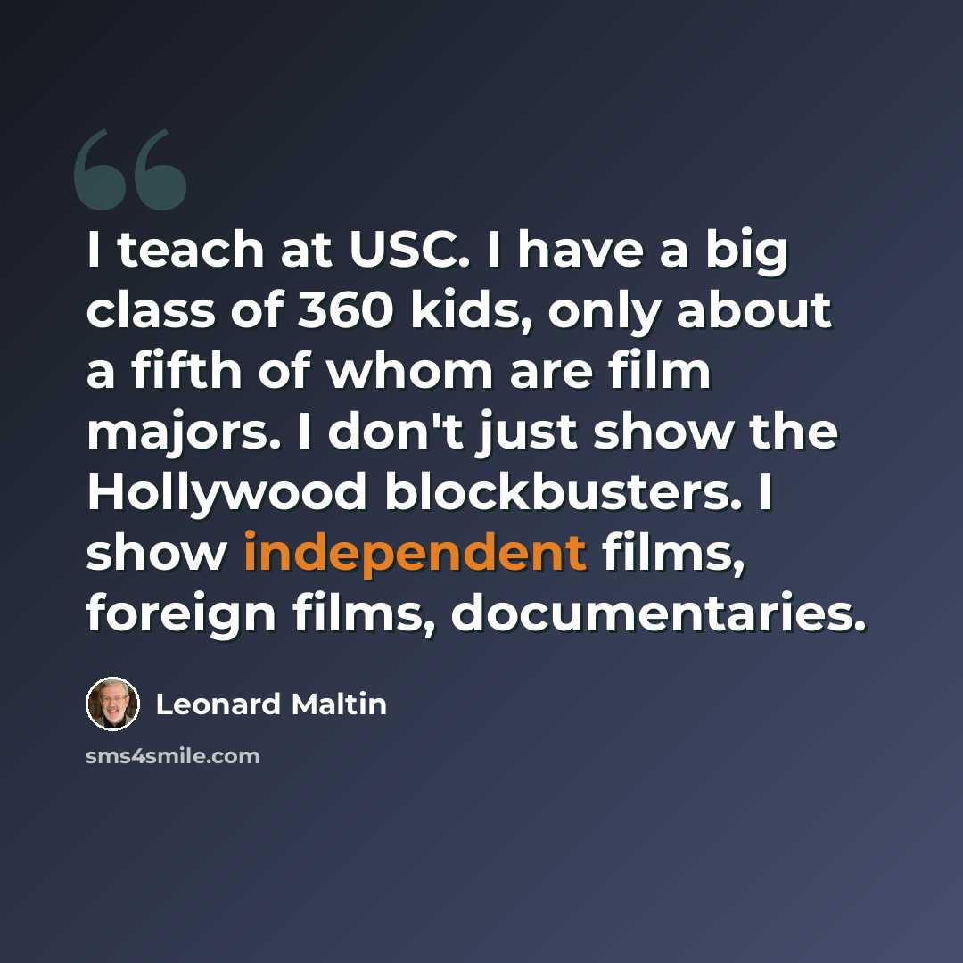“I teach at USC. I have a big class of 360 kids, only about a fifth of whom are film majors. I don't just show the Hollywood blockbusters. I show independent films, foreign films, documentaries.” quote by Leonard Maltin