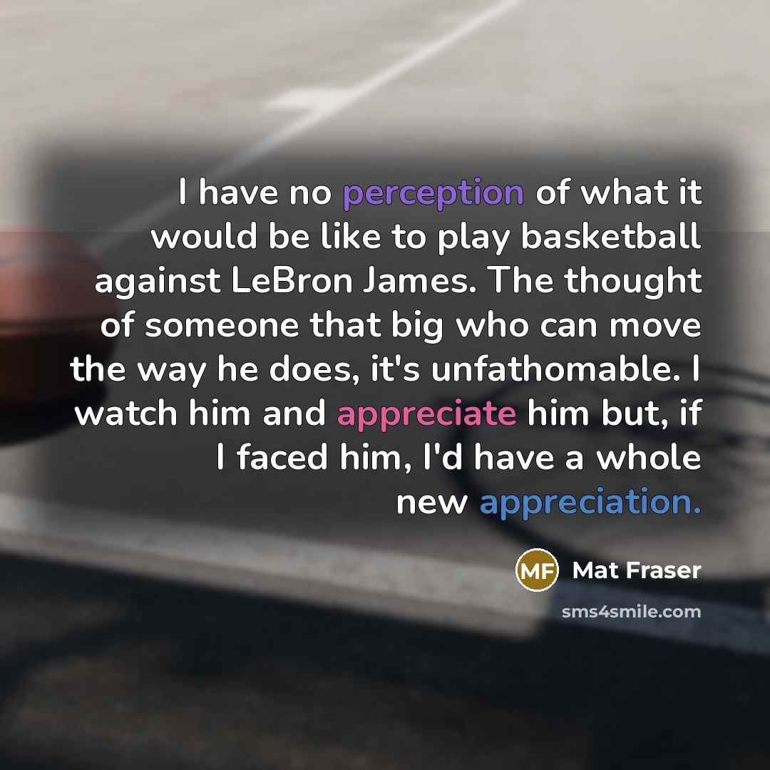“I have no perception of what it would be like to play basketball against LeBron James. The thought of someone that big who can move the way he does, it's unfathomable. I watch him and appreciate him but, if I faced him, I'd have a whole new appreciation.” quote by Mat Fraser