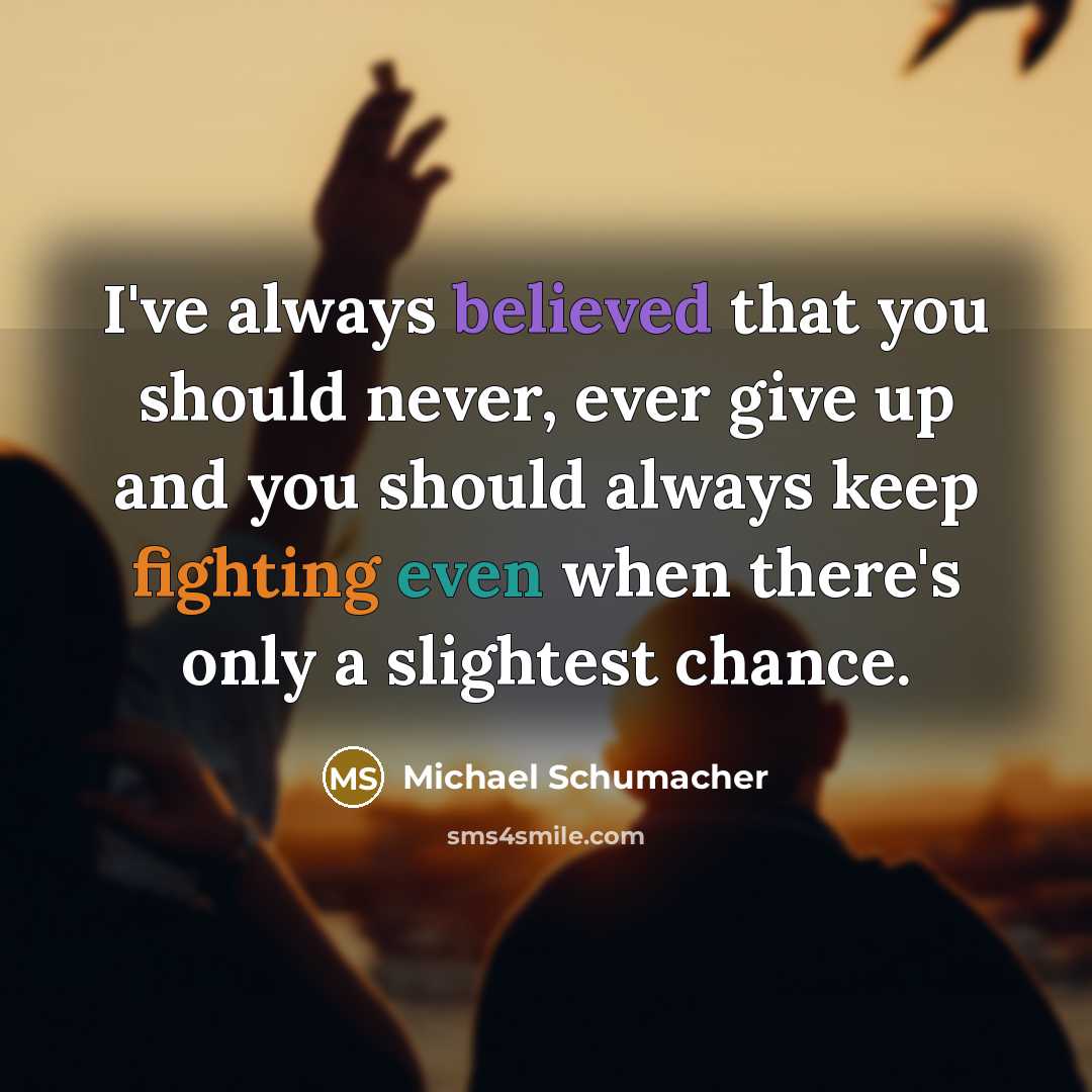 “I've always believed that you should never, ever give up and you should always keep fighting even when there's only a slightest chance.” quote by Michael Schumacher