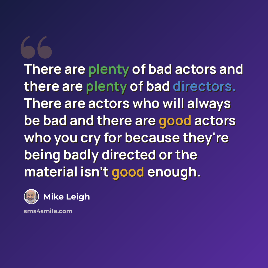 “There are plenty of bad actors and there are plenty of bad directors. There are actors who will always be bad and there are good actors who you cry for because they're being badly directed or the material isn't good enough.” quote by Mike Leigh