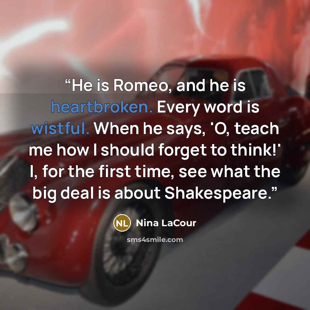 “He is Romeo, and he is heartbroken. Every word is wistful. When he says, 'O, teach me how I should forget to think!' I, for the first time, see what the big deal is about Shakespeare.” quote by Nina LaCour