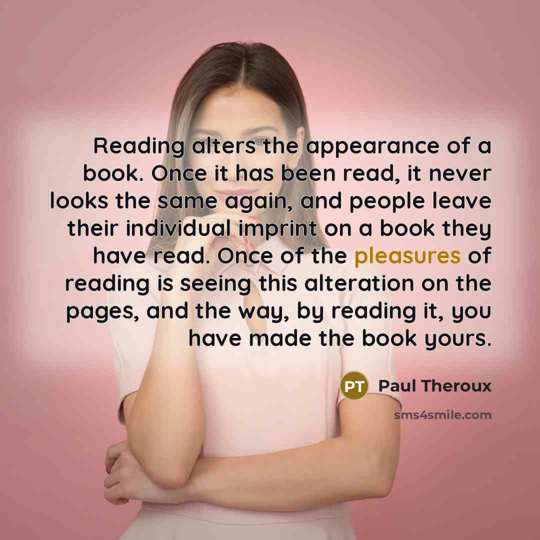 “Reading alters the appearance of a book. Once it has been read, it never looks the same again, and people leave their individual imprint on a book they have read. Once of the pleasures of reading is seeing this alteration on the pages, and the way, by reading it, you have made the book yours.” quote by Paul Theroux