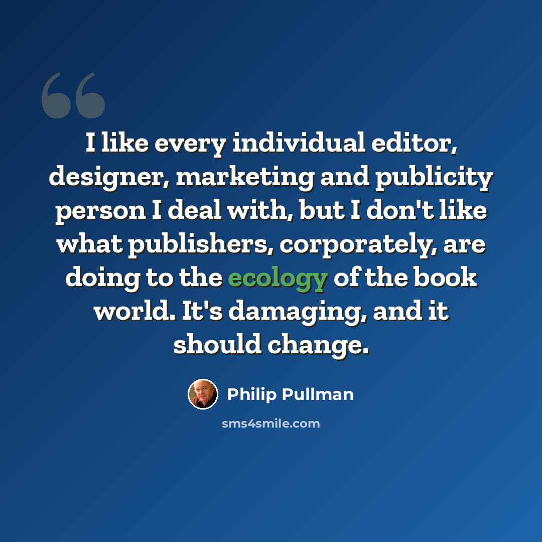 “I like every individual editor, designer, marketing and publicity person I deal with, but I don't like what publishers, corporately, are doing to the ecology of the book world. It's damaging, and it should change.” quote by Philip Pullman