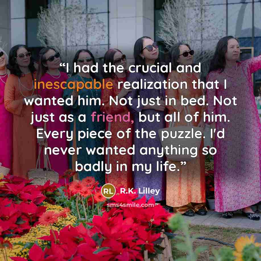 “I had the crucial and inescapable realization that I wanted him. Not just in bed. Not just as a friend, but all of him. Every piece of the puzzle. I'd never wanted anything so badly in my life.” quote by R.K. Lilley
