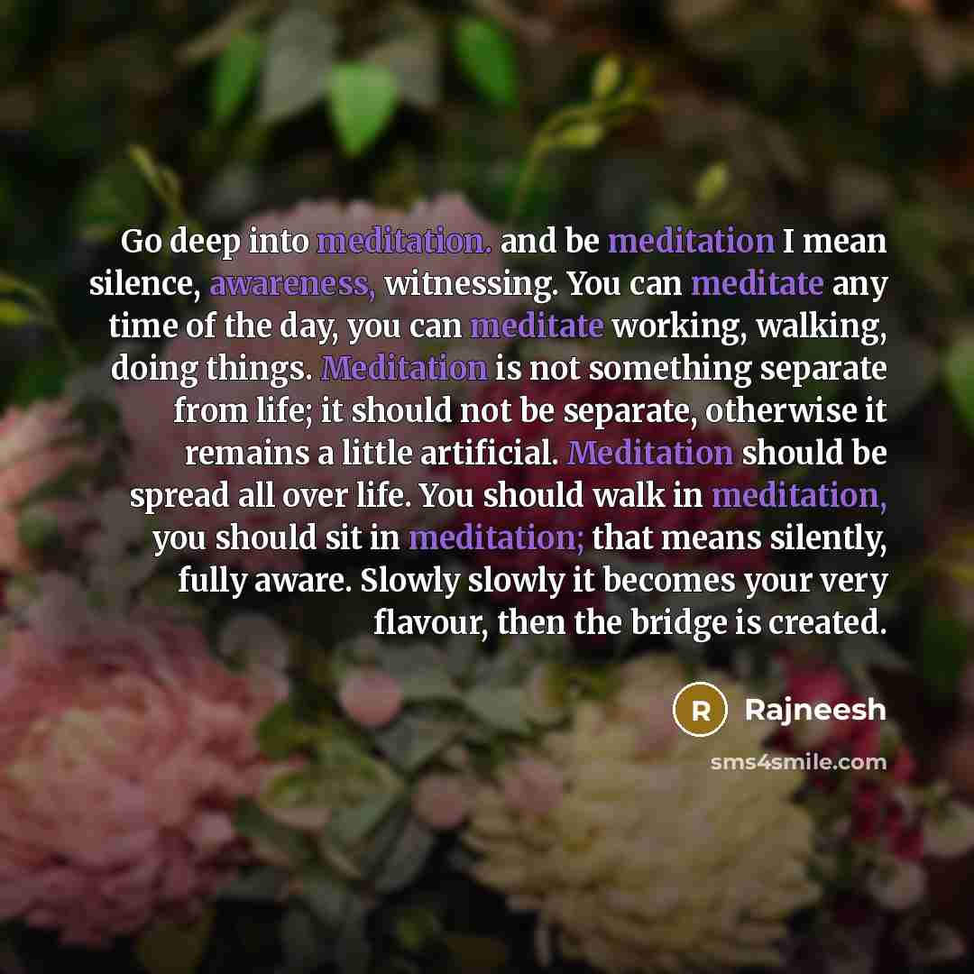 “Go deep into meditation. and be meditation I mean silence, awareness, witnessing. You can meditate any time of the day, you can meditate working, walking, doing things. Meditation is not something separate from life; it should not be separate, otherwise it remains a little artificial. Meditation…” quote by Rajneesh