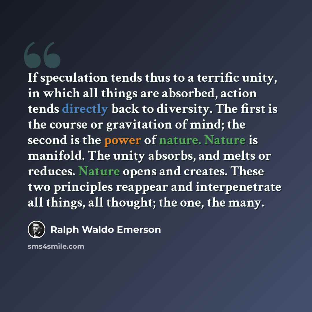 “If speculation tends thus to a terrific unity, in which all things are absorbed, action tends directly back to diversity. The first is the course or gravitation of mind; the second is the power of nature. Nature is manifold. The unity absorbs, and melts or reduces. Nature opens and creates. These…” quote by Ralph Waldo Emerson