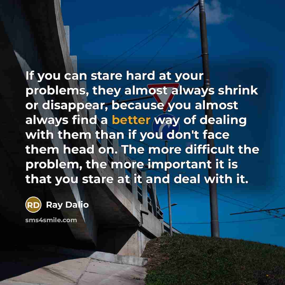 “If you can stare hard at your problems, they almost always shrink or disappear, because you almost always find a better way of dealing with them than if you don't face them head on. The more difficult the problem, the more important it is that you stare at it and deal with it.” quote by Ray Dalio