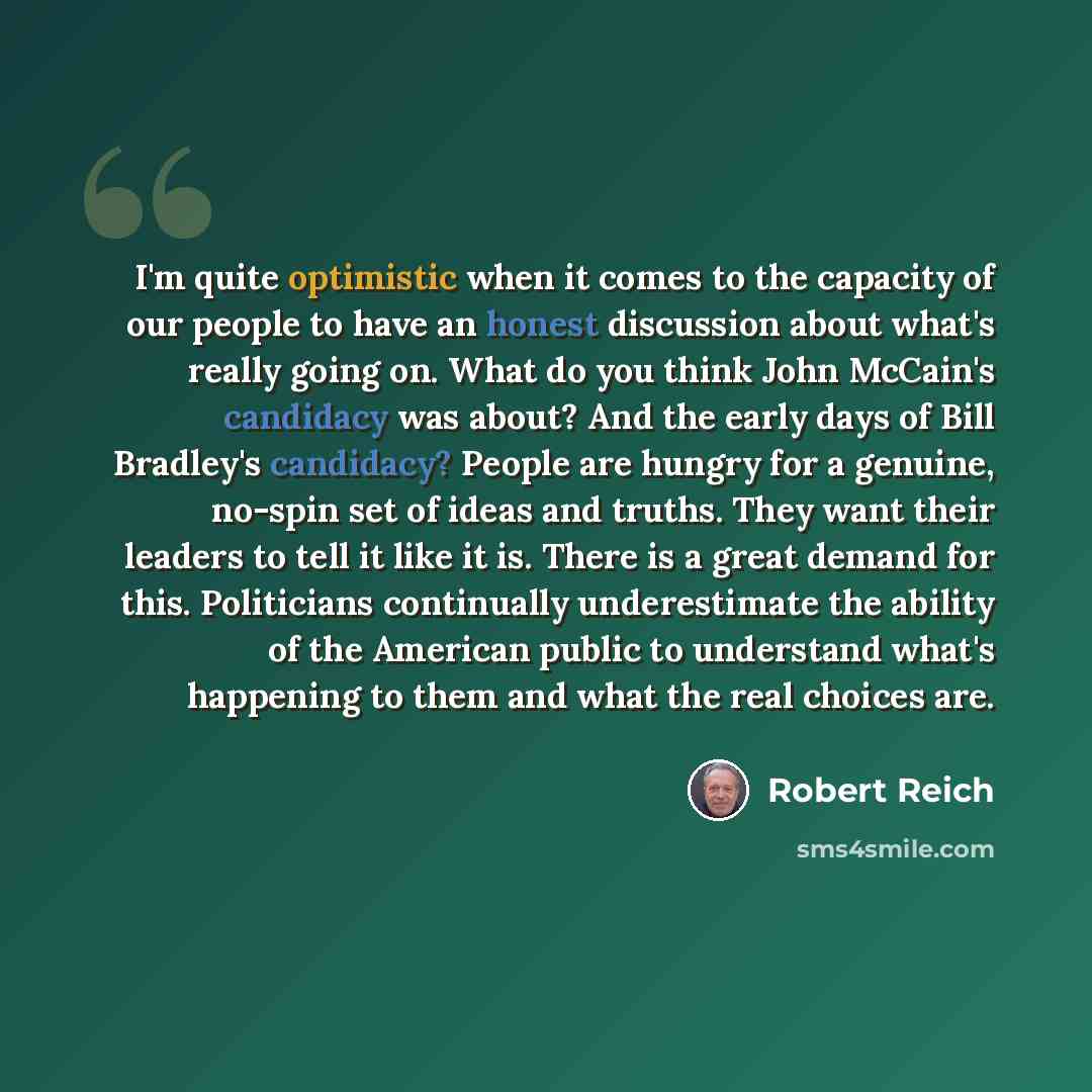 “I'm quite optimistic when it comes to the capacity of our people to have an honest discussion about what's really going on. What do you think John McCain's candidacy was about? And the early days of Bill Bradley's candidacy? People are hungry for a genuine, no-spin set of ideas and truths. They…” quote by Robert Reich