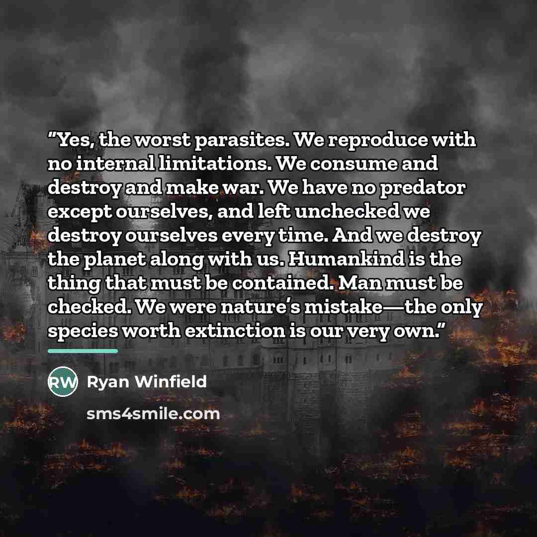 “Yes, the worst parasites. We reproduce with no internal limitations. We consume and destroy and make war. We have no predator except ourselves, and left unchecked we destroy ourselves every time. And we destroy the planet along with us. Humankind is the thing that must be contained. Man must be…” quote by Ryan Winfield