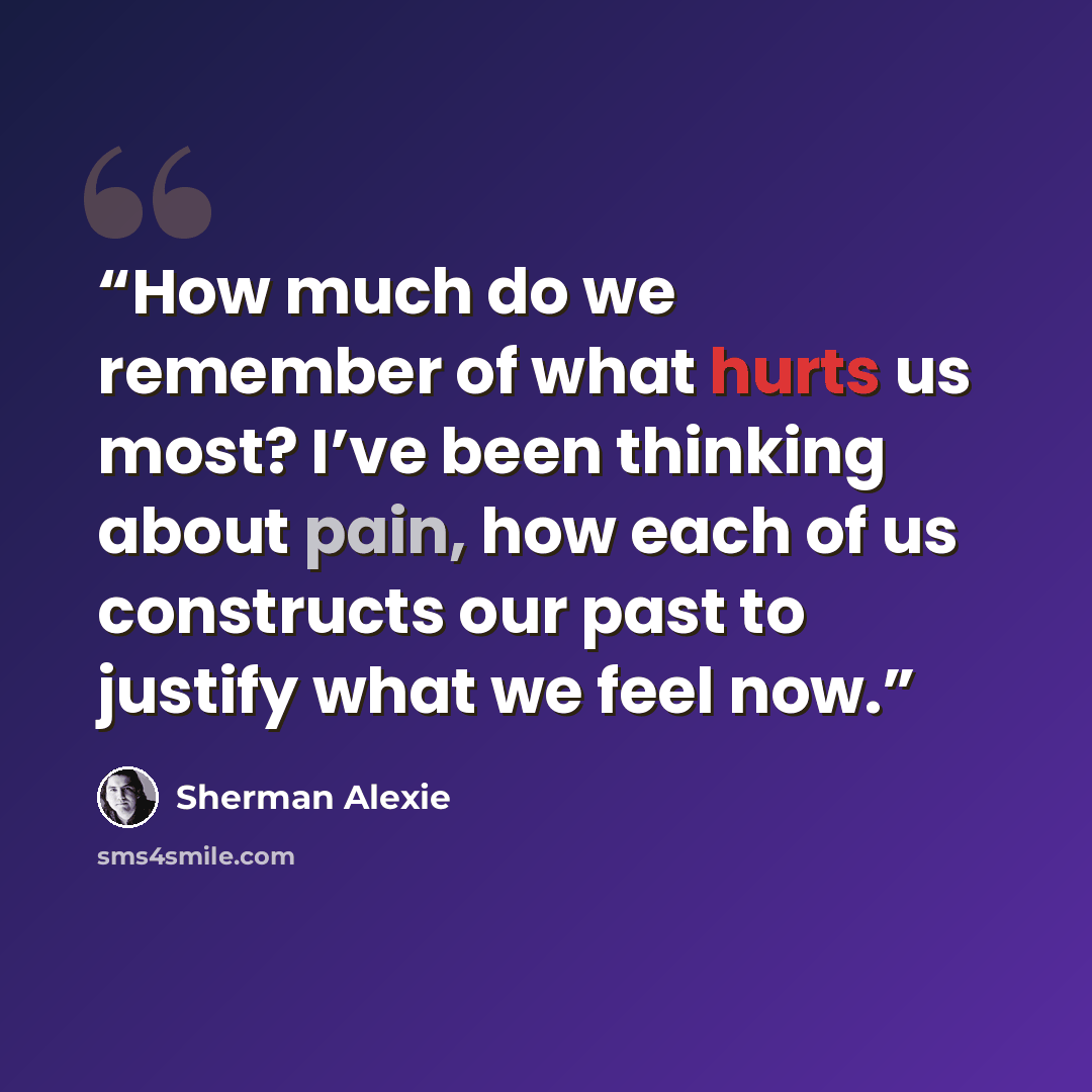 “How much do we remember of what hurts us most? I’ve been thinking about pain, how each of us constructs our past to justify what we feel now.” quote by Sherman Alexie