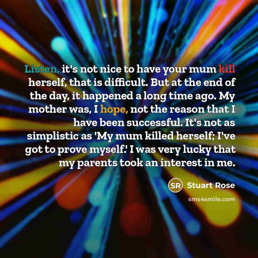 “Listen, it's not nice to have your mum kill herself, that is difficult. But at the end of the day, it happened a long time ago. My mother was, I hope, not the reason that I have been successful. It's not as simplistic as 'My mum killed herself; I've got to prove myself.' I was very lucky that my…” quote by Stuart Rose