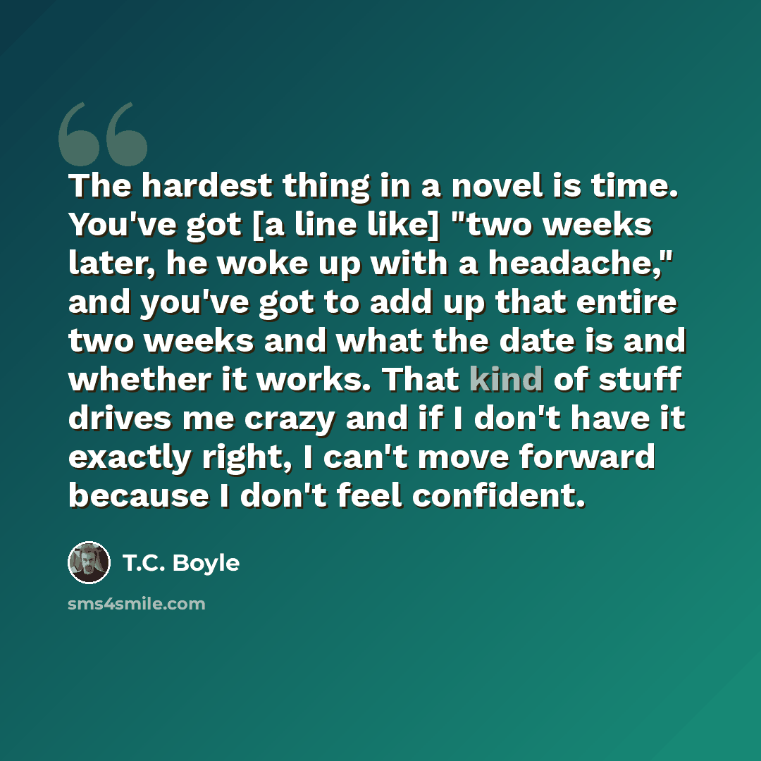 “The hardest thing in a novel is time. You've got [a line like] "two weeks later, he woke up with a headache," and you've got to add up that entire two weeks and what the date is and whether it works. That kind of stuff drives me crazy and if I don't have it exactly right, I can't move forward…” quote by T.C. Boyle