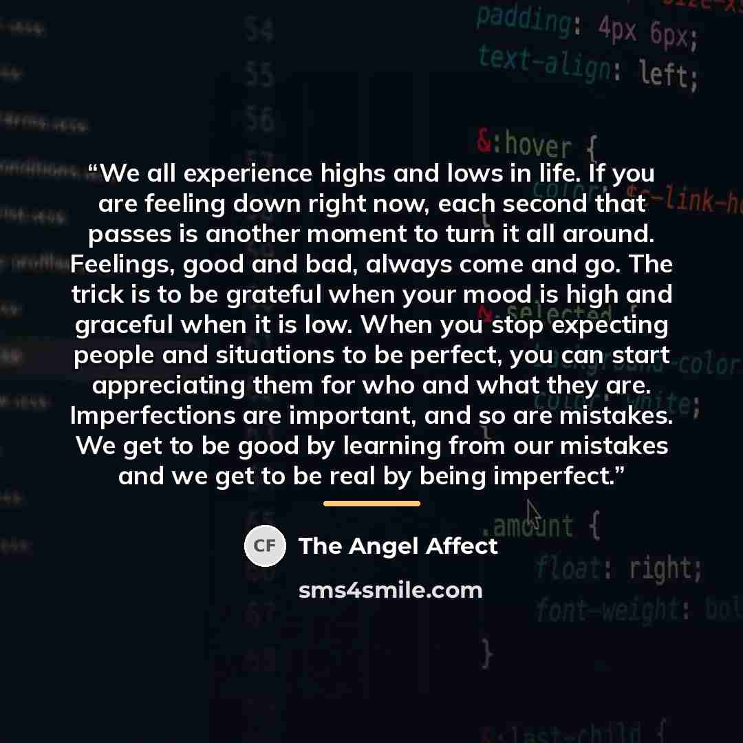 “We all experience highs and lows in life. If you are feeling down right now, each second that passes is another moment to turn it all around. Feelings, good and bad, always come and go. The trick is to be grateful when your mood is high and graceful when it is low. When you stop expecting people…” quote by The Angel Affect