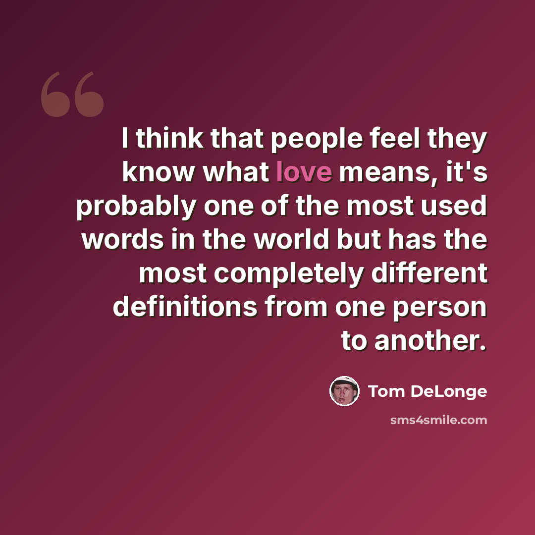“I think that people feel they know what love means, it's probably one of the most used words in the world but has the most completely different definitions from one person to another.” quote by Tom DeLonge