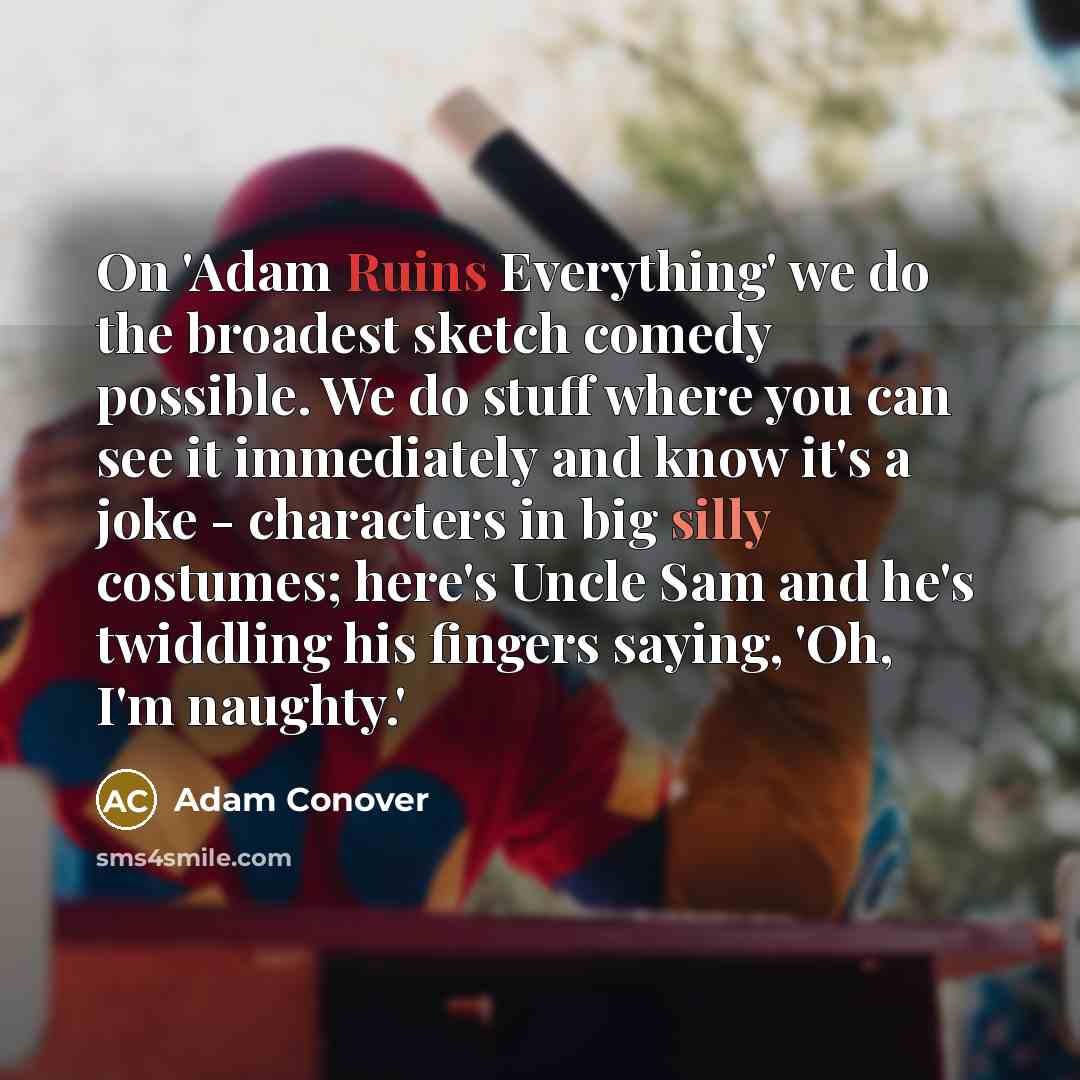“On 'Adam Ruins Everything' we do the broadest sketch comedy possible. We do stuff where you can see it immediately and know it's a joke - characters in big silly costumes; here's Uncle Sam and he's twiddling his fingers saying, 'Oh, I'm naughty.'” quote by Adam Conover