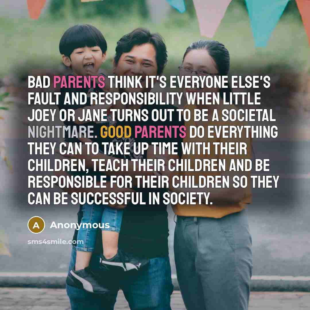 “Bad parents think it's everyone else's fault and responsibility when little Joey or Jane turns out to be a societal nightmare. Good parents do everything they can to take up time with their children, teach their children and be responsible for their children so they can be successful in society.” quote by Anonymous