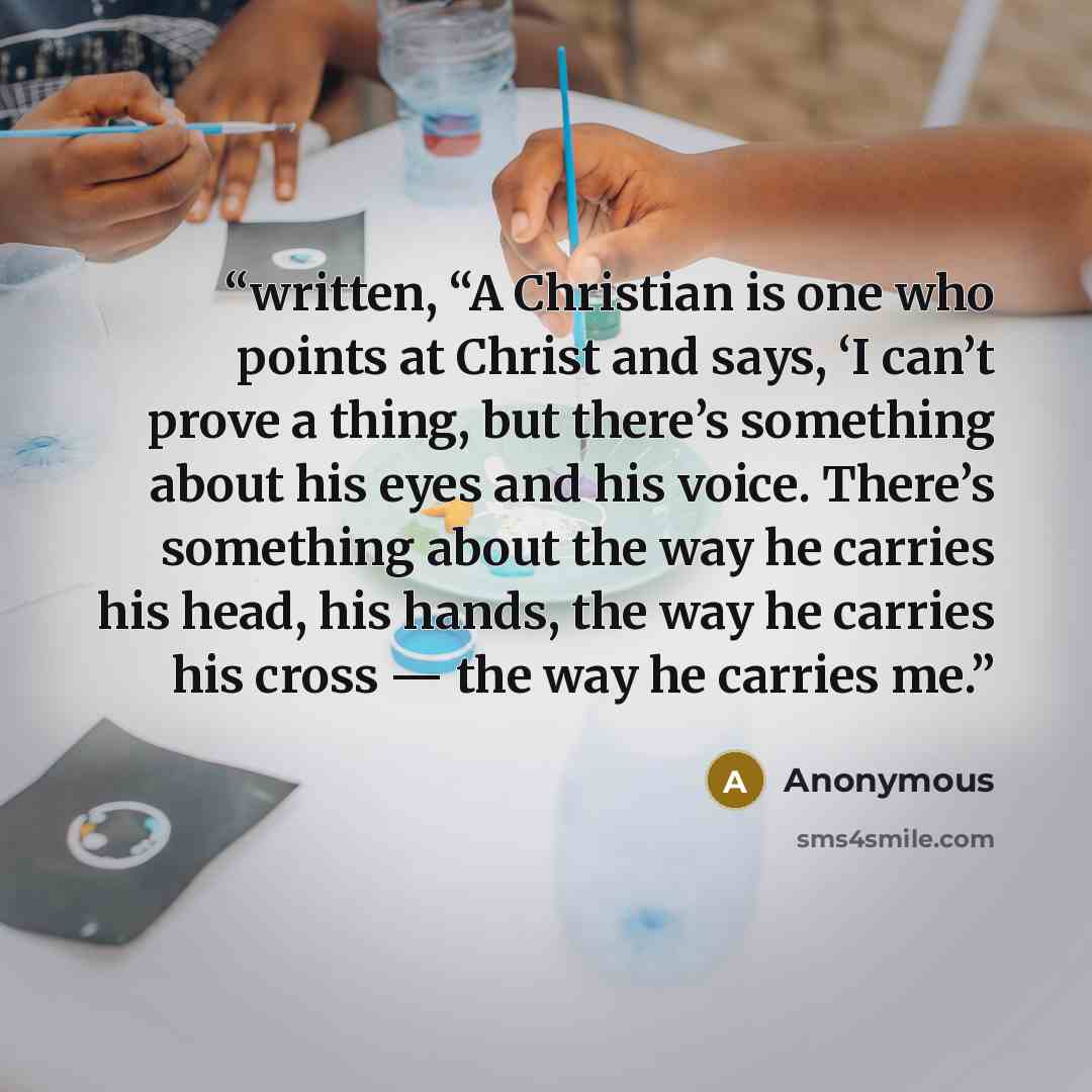 “written, “A Christian is one who points at Christ and says, ‘I can’t prove a thing, but there’s something about his eyes and his voice. There’s something about the way he carries his head, his hands, the way he carries his cross — the way he carries me.” quote by Anonymous
