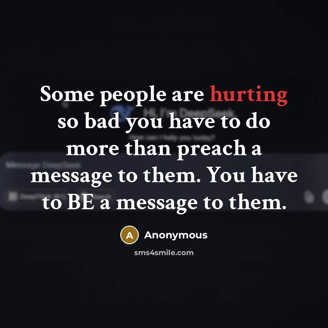 “Some people are hurting so bad you have to do more than preach a message to them. You have to BE a message to them.” quote by Anonymous